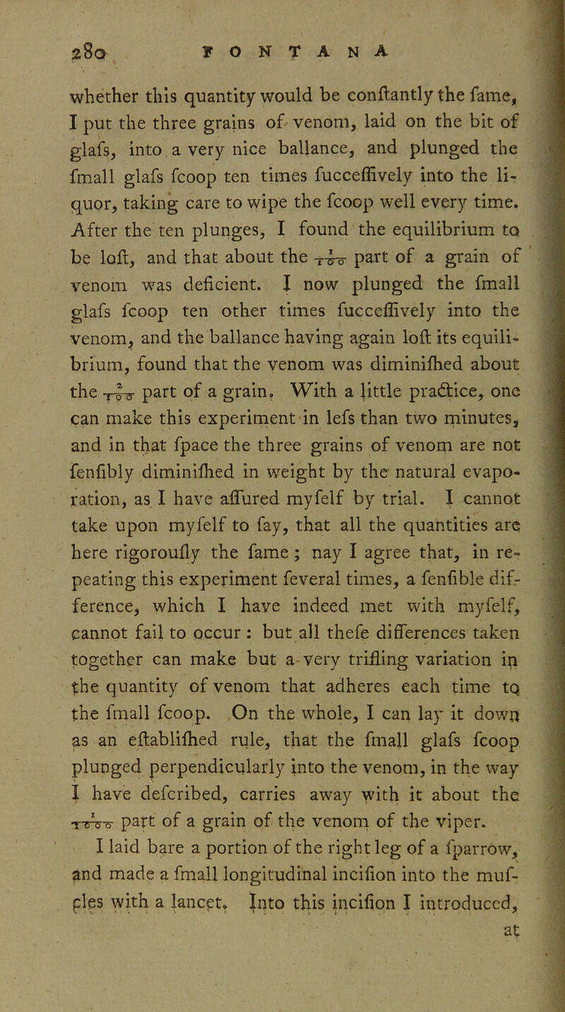 whether this quantity would be conftantly the fame, I put the three grains of venom, laid on the bit of glafs, into a very nice ballance, and plunged the final 1 glafs fcoop ten times fucceffively into the li- quor, taking care to wipe the fcoop well every time. After the ten plunges, I found the equilibrium to be loft, and that about the part of a grain of ’ venom was deficient. I now plunged the fmall glafs fcoop ten other times fucceffively into the venom, and the ballance having again loft its equili- brium, found that the venom was diminiffied about the -rhr part of a grain. With a little practice, one can make this experiment in lefs than two rninutes, and in that fpace the three grains of venom are not fenfibly diminiffied in weight by the natural evapo- ration, as I have aflured myfelf by trial. I cannot take upon myfelf to fay, that all the quantities are here rigoroufly the fame; nay I agree that, in re- peating this experiment feveral times, a fenfible difr ference, which I have indeed met with myfelf, cannot fail to occur : but all thefe differences taken together can make but a-very trifling variation in the quantity of venom that adheres each time tq the fmall fcoop. ,On the whole, I can lay it down as an eftabliffied rule, that the fmall glafs fcoop plunged perpendicularly into the venom, in the way I have defcribed, carries away with it about the Tifis-s- part of a grain of the venom of the viper. I laid bare a portion of the right leg of a fparrow, and made a fmall longitudinal incifion into the muf- fles with a lancet. Into this incifion I introduced, at