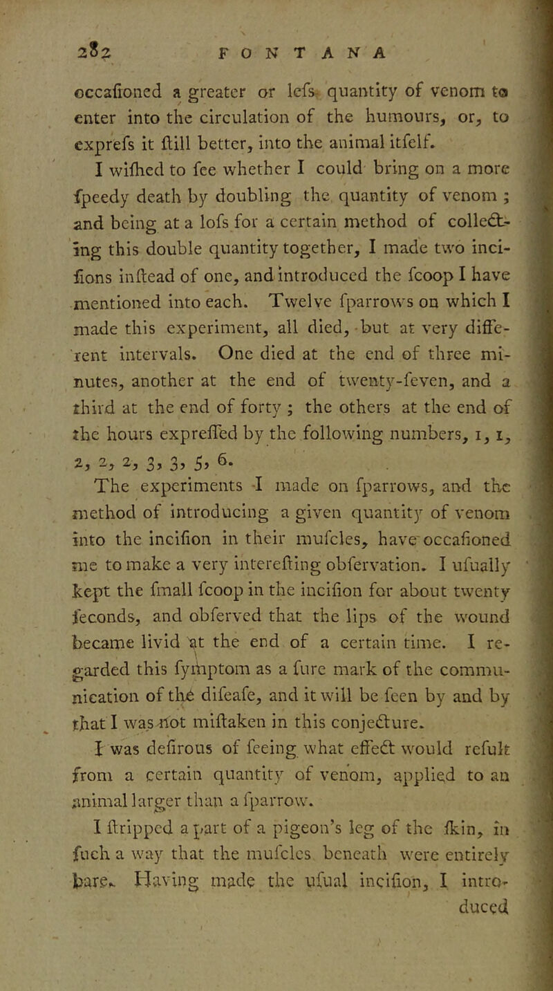 2S2 FONTANA occafioned a greater or Icfs^ quantity of venom to enter into the circulation of the humours, or, to exprefs it ftill better, into the animal itfelf. I wiflied to fee whether I could bring on a more fpeedy death by doubling the quantity of venom ; and being at a lofs for a certain method of colled> ing this double quantity together, I made two inci- fions inftead of one, and introduced the fcoop I have mentioned into each. Twelve fparrows on which I made this experiment, all died, -but at very difle- rent intervals. One died at the end of three mi- nutes, another at the end of twenty-feven, and a third at the end of forty ; the others at the end of the hours exprelfed by the following numbers, i, i, 2, 2, 3, 3, 5, 6. The experiments J made on fparrows, and the method of introducing a given quantity of venom into the incifion in their mufcles, have'occafioned me to make a very interefting obfervation. I ufually kept the fmall fcoop in the incifion for about twenty feconds, and obferved that the lips of the wound became livid at the end of a certain time. I re- garded this fyihptom as a furc mark of the commu- nication of th6 difeafe, and it will be feen by and by that I was-not miftaken in this conjecture. J was defirous of feeing what effeCt would refuk from a certain quantity of venom, applied to an animal larger than a fparrow. I ftripped apart of a pigeon’s leg of the Ikin, in fuch a way that the mufclcs beneath were entirely bare^. Having made the ufual incifion, I intro- I duced