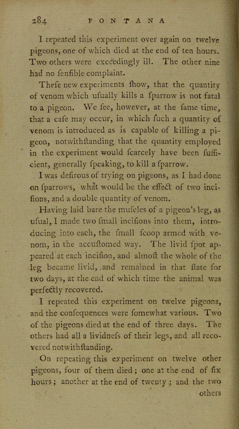 I repeated this experiment over again on twelve pigeons, one of which died at the end of ten hours. Two others were exceedingly ill. The other nine had no fenfible complaint. Thefe new experiments fliow, that the quantity of venom which ufually kills a fparrow is not fatal to a pigeon. We fee, however, at the fame time, that a cafe may occur, in which fuch a quantity of venom is introduced as is capable of killing a pi- geon, notwithftanding that the quantity employed in the experiment would fcarcely have been fufii- cient, generally fpeaking, to kill a fparrow. I was dehrous of trying on pigeons, as I had done on fparrows, what would be the elfed: of two inci- lions, and a double quantity of venom. Having laid bare the mufcles of a pigeon’s leg, as ufual, I made two fmall incifions into them, intro- ducing into each, the fmall fcoop armed with ve- nom, in the accuflomed way. The livid fpot ap- peared at each incifion, and almoft the whole of the leg became livid, .and remained in that date for two days, at the end of which time the animal was perfediiy recovered. I repeated this experiment on twelve pigeons, and the confequences were fomewhat various. Two of the pigeons died at the end of three days. The others had all a lividnefs of their legs, and all reco- vered notwithftanding. On repeating this experiment on twelve other pigeons, four of them died; one at the end of fix hours; another at the end of twenty • and the two others