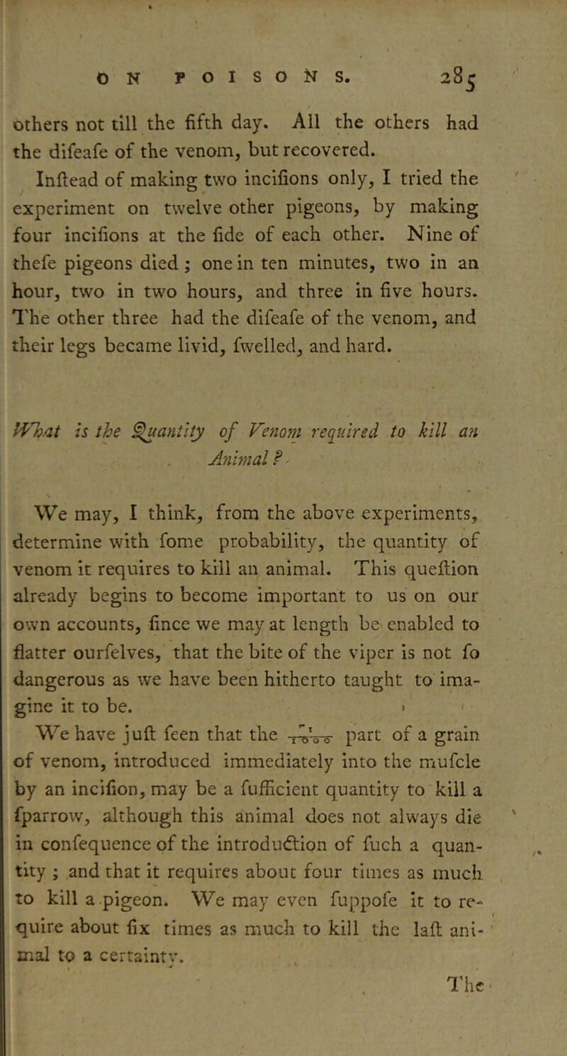 Others not till the fifth day. All the others had the difeafe of the venom, but recovered. Inftead of making two incifions only, I tried the experiment on twelve other pigeons, by making four incifions at the fide of each other. Nine of thefe pigeons died; one in ten minutes, two in an hour, two in two hours, and three in five hours. I'he other three had the difeafe of the venom, and their legs became livid, fwelled, and hard. IVh.at is the ^anilty of Venom required to kill an Animal P ■ We may, I think, from the above experiments, determine with fome probability, the quantity of venom it requires to kill an animal. This queftion already begins to become important to us on our own accounts, fince we may at length be enabled to flatter ourfelves, that the bite of the viper is not fo dangerous as we have been hitherto taught to ima- gine it to be. > ' We have juft feen that the -r^W part of a grain of venom, introduced immediately into the mufcle by an incifion, may be a fufficient quantity to kill a fparrow, although this animal does not always die in confequence of the introduftipn of fuch a quan- tity ; and that it requires about four times as much to kill a .pigeon. We may even fuppofe it to re- quire about fix times as much to kill the laft ani- mal to a certaintv. . The