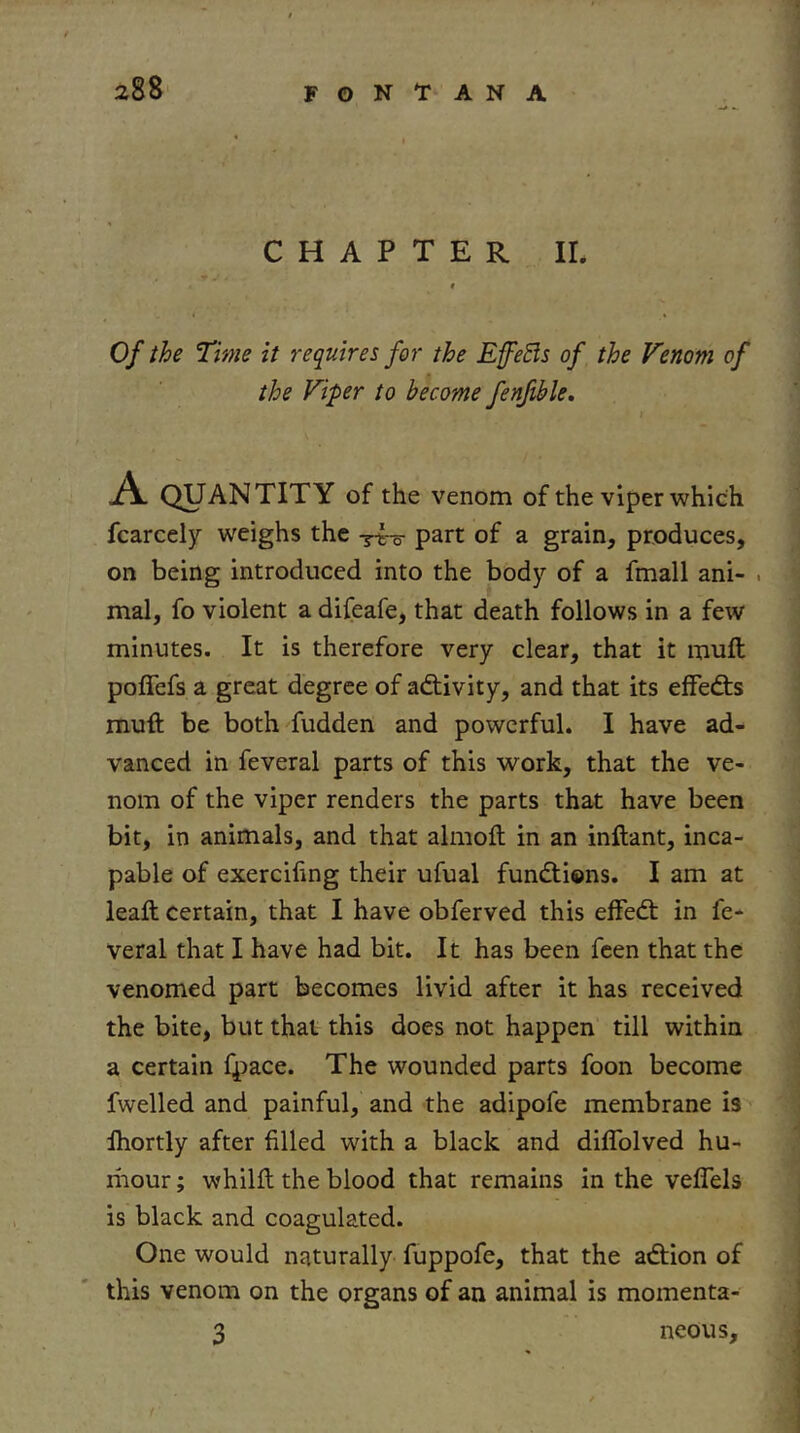 CHAPTER ir. « Of the Time it requires for the EffeBs of the Venom of the Viper to become fenfible. A QUANTITY of the venom of the viper which fcarcely weighs the part of a grain, produces, on being introduced into the body of a fmall ani- . mal, fo violent a difeafe, that death follows in a few minutes. It is therefore very clear, that it muft poffefs a great degree of adtivity, and that its effedis muft be both fudden and powerful. I have ad- vanced in feveral parts of this work, that the ve- nom of the viper renders the parts that have been bit, in animals, and that almoft in an inftant, inca- pable of exercifing their ufual fundtions. I am at leaft certain, that I have obferved this effedt in fe- veral that I have had bit. It has been feen that the venomed part becomes livid after it has received the bite, but that this does not happen till within a certain fpace. The wounded parts foon become fwelled and painful, and the adipofe membrane is Ihortly after filled with a black and diflblved hu- riiour; whilft the blood that remains in the velTels is black and coagulated. One would naturally fuppofe, that the adtion of this venom on the organs of an animal is momenta- 3 neons.