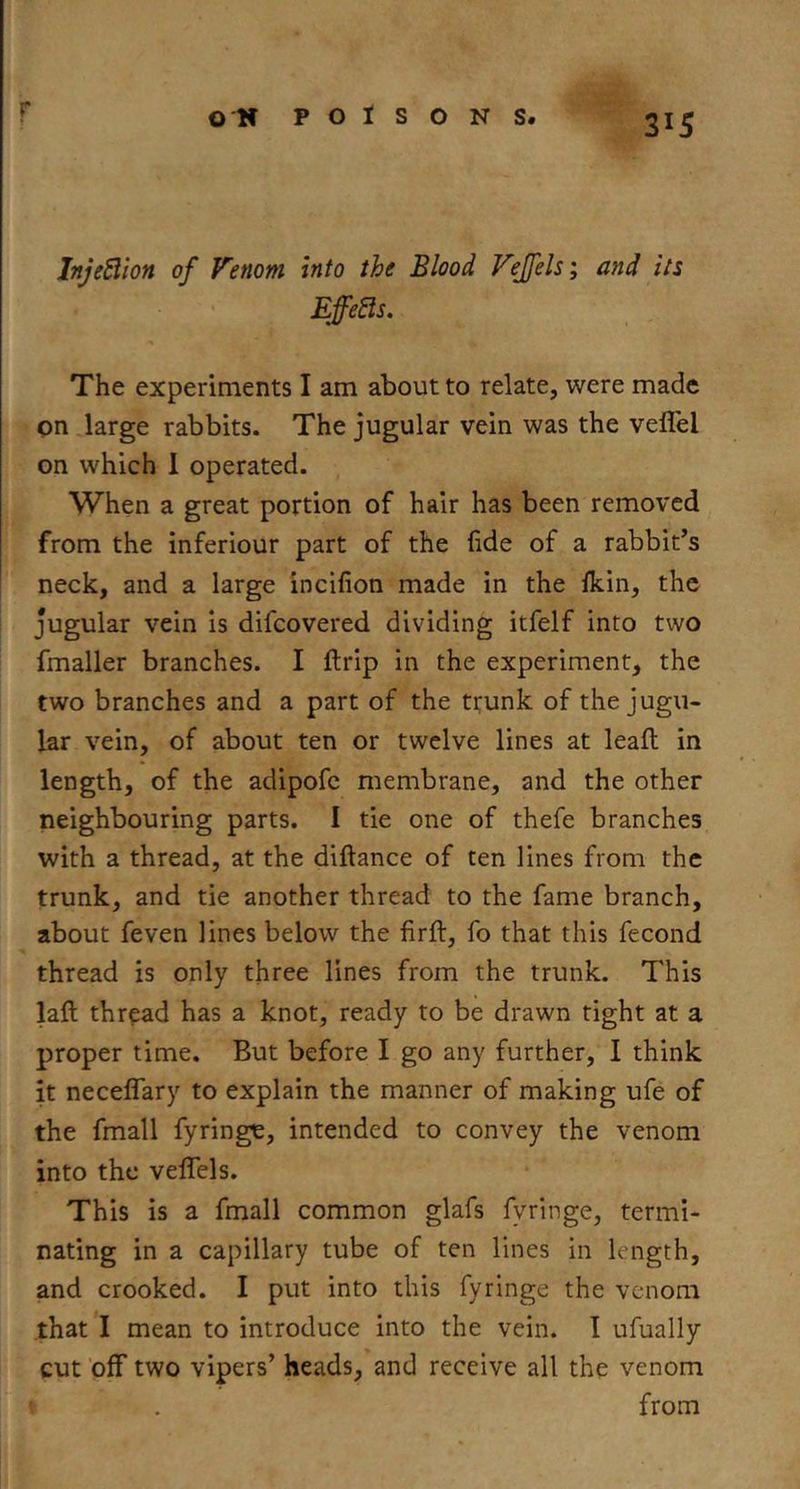 r 315 InJeSlion of Venom into the Blood Vejfels; and its Effects. The experiments I am about to relate, were made on.large rabbits. The jugular vein was the veffel on which 1 operated. , When a great portion of hair has been removed from the inferiour part of the fide of a rabbit’s neck, and a large incifion made in the Ikin, the jugular vein is difeovered dividing itfelf into two fmaller branches. I {trip in the experiment, the two branches and a part of the ttunk of the jugu- lar vein, of about ten or twelve lines at leafl in length, of the adipofc membrane, and the other neighbouring parts. I tie one of thefe branches with a thread, at the diftance of ten lines from the trunk, and tie another thread to the fame branch, about feven lines below the firft, fo that this fecond thread is only three lines from the trunk. This laft thread has a knot, ready to be drawn tight at a proper time. But before I go any further, I think it neceflary to explain the manner of making ufe of the fmall fyringe, intended to convey the venom into the veffels. This is a fmall common glafs fyringe, termi- nating in a capillary tube of ten lines in length, and crooked. I put into this fyringe the venom that I mean to introduce into the vein. I ufually cut ’off two vipers’ heads, and receive all the venom