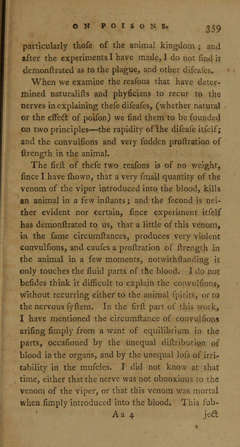 particularly thofe of the animal kingdom ; and after the experiments I have made, I do not find it demonftrated as to the plague, and other difeafes. When we examine the reafons that have deter- mined naturalifts and phylicians to recur to the nerves in explaining thefe difeafes, (whether natural or the effedt of poifon) we find them to be founded on two principles—the rapidity of bhe difeafe itfelf; and the convulfions and very fudden proftration of ftrength in the animal. The firft of thefe two reafons is of no weight, lince I have fhown, that a very fmaU quantity of the venom of the viper introduced into the blood, kills an animal in a few inflants; and the fecond is nei- ther evident nor certain, lince experiment itfelf has demonftrated to us, that a little of this venom, in the fame circumftances, produces very violent convulfions, and caufes a proftration of ftrcngth in the animal in a few moments, notwithftanding it only touches the fluid parts of the blood. I do not belides think it difficult to explain the convulfions, without recurring either to the animal fpirits, or to the nervous fyftem. In the firft part of this work, I have mentioned the circumftance of convulfions arifing limply from a want of equilibrium in the parts, occafioned by the unequal diftributipn of blood in the organs, and by the unequal lofs of irri- tability in the mufcles. I did not know at that , time, either that the nerve was not obnoxious to the venom of the viper, or that this venom was mortal when limply introduced into the blood. This fub- Aa 4 jedt 'I