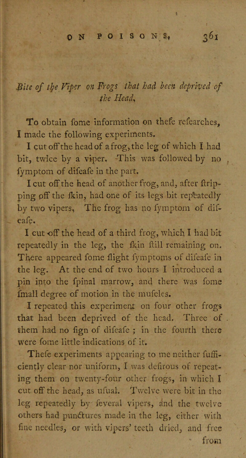 I ON POISONS, 2^1 ^iti of tlpe Viper on Frogs that ha^ been deprived of the Head^ To obtain fome information on thefe refear dies, I made the following experiments. I cut off the head of a frog, the leg of which I had bit, twice by a viper, -This was followed by no fymptom of difeafe in the part, I cut off the head of another frog, and, after {trip- ping off the {kin, had one of its legs bit repeatedly by two vipers. The frog has no fymptom of dif- eafe. I cut off the head of a third frog, which I had bit repeatedly in the leg, the fkin ftill remaining on. There appeared fome fight fymptoms of difeafe in the leg. At the end of two hours I introduced a pin into the fpinal marrow, and there was fome {mail degree of motion in the mufcles. I repeated this experiment on four other frogs that had been deprived of the head. Three of them had no fgn of difeafe ; in the fourth there were fome little indications of it. Thefe experiments appearing to me neither fufi- ciently clear nor uniform, I was defirous of repeat- ing them on twenty-four other frogs, in which I cut off the head, as ufual. Twelve were bit in the leg repeatedly by feveral vipers, ^nd the twelve others had pundturcs made in the leg, either with fine needles, or with vipers’ teeth dried, and free from