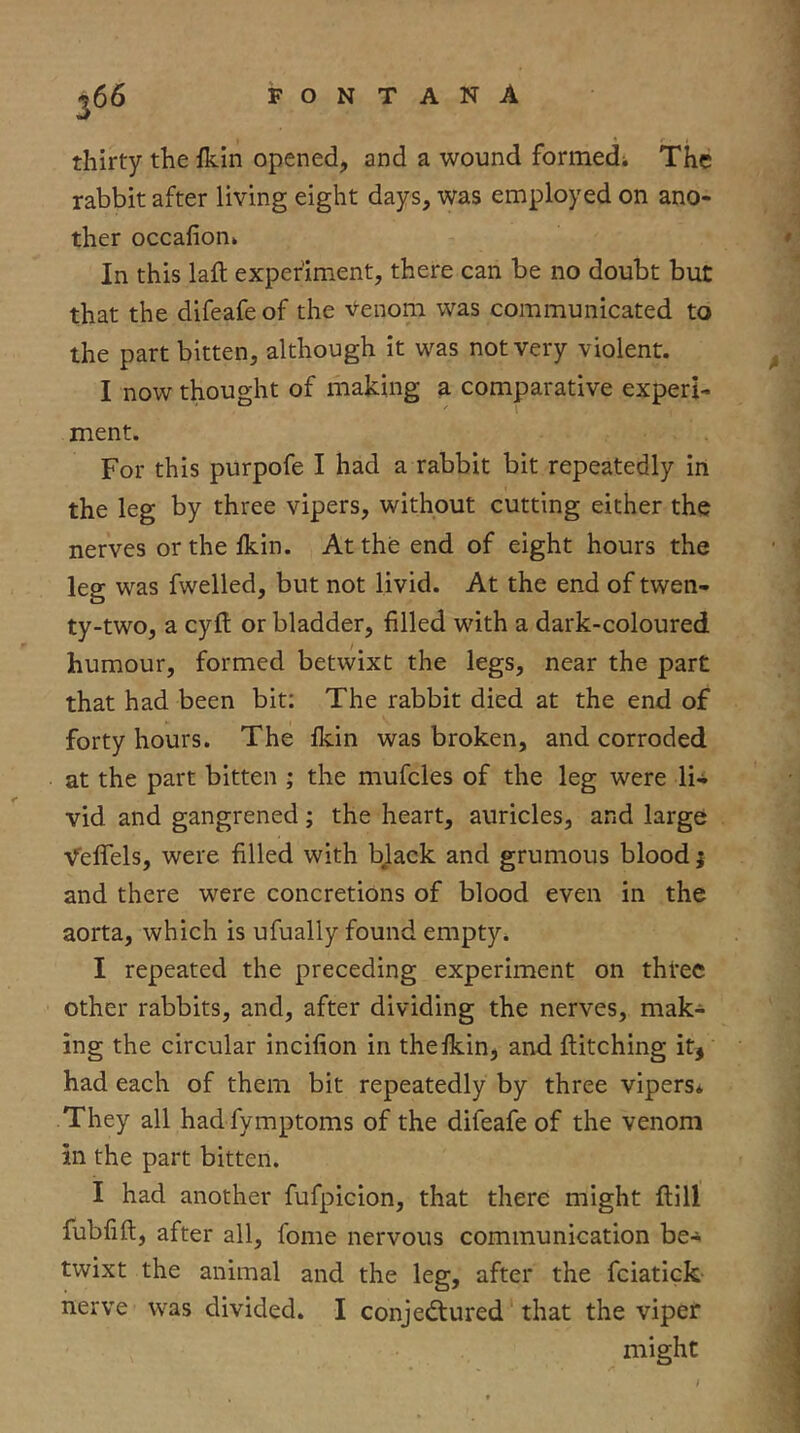 thirty the fkin opened, and a wound formedi The rabbit after living eight days, was employed on ano- ther occafion* In this laft experiment, there can be no doubt but that the difeafe of the Venom was communicated to the part bitten, although it was not very violent. I now thought of making a comparative experi- ment. For this purpofe I had a rabbit bit repeatedly in the leg by three vipers, without cutting either the nerves or the Ikin. At the end of eight hours the leg was fwelled, but not livid. At the end of twen- ty-two, a eyft or bladder, filled with a dark-coloured humour, formed betwixt the legs, near the part that had been bit; The rabbit died at the end of forty hours. The Ikin was broken, and corroded at the part bitten ; the mufcles of the leg were li- vid and gangrened; the heart, auricles, and large Veffels, were filled with bjack and grumous blood; and there were concretions of blood even in the aorta, which is ufually found empty* I repeated the preceding experiment on three other rabbits, and, after dividing the nerves, mak- ing the circular incifion in the Ikin, and ftitching it, had each of them bit repeatedly by three vipers* They all had fymptoms of the difeafe of the venom in the part bitten. I had another fufpicion, that there might ftill fubfift, after all, fome nervous communication be-s. twixt the animal and the leg, after the fciatick nerve was divided. I conjectured that the viper might