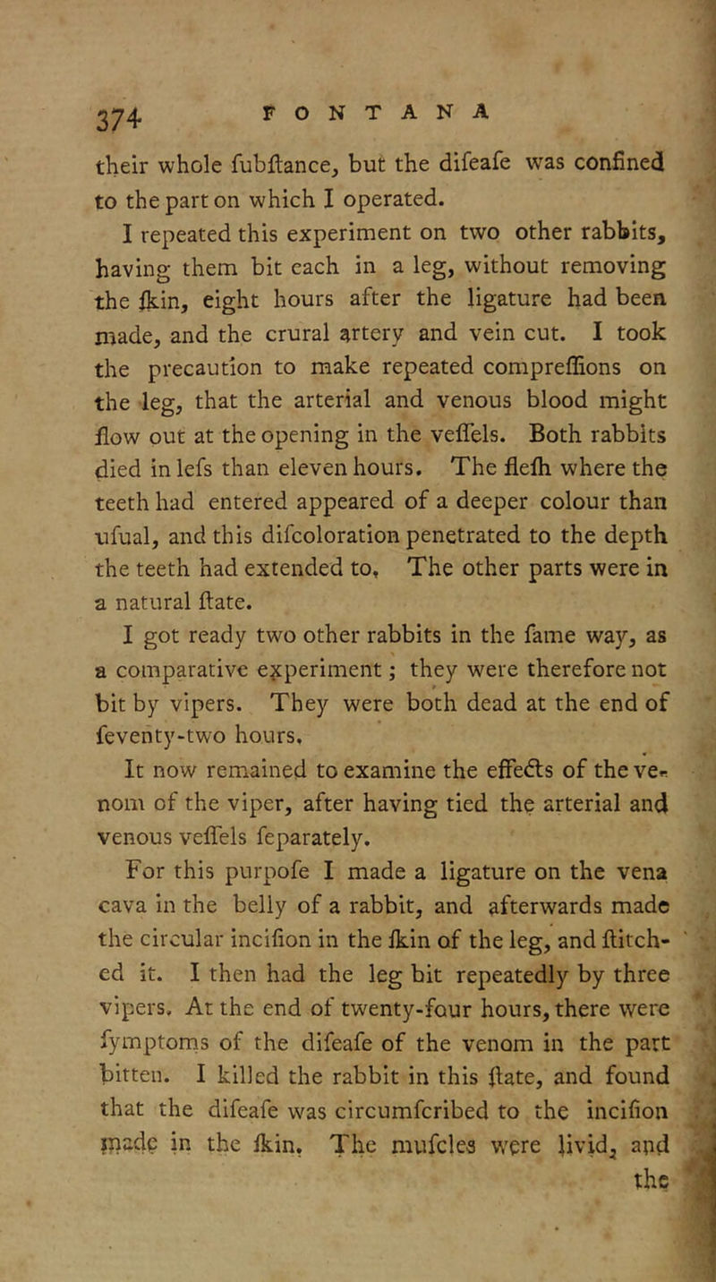 274 FONTANA their whole fubHance, but the difeafe was confinecl to the part on which I operated. I repeated this experiment on two other rabbits, having them bit each in a leg, without removing the fkin, eight hours after the ligature had been made, and the crural artery and vein cut. I took the precaution to make repeated compreffions on the leg, that the arterial and venous blood might flow out at the opening in the veffels. Both rabbits died in lefs than eleven hours. The flelh where the teeth had entered appeared of a deeper colour than ufual, and this difcoloration penetrated to the depth the teeth had extended to, The other parts were in a natural ftate. I got ready two other rabbits in the fame way, as a comparative experiment; they were therefore not bit by vipers. They were both dead at the end of feventy>two hours. It now remained to examine the effedls of the ve« nom of the viper, after having tied the arterial and venous veffels feparately. For this purpofe I made a ligature on the vena cava in the belly of a rabbit, and afterwards made the circular incifion in the Ikin of the leg, and ftitch- ed it. I then had the leg bit repeatedly by three vipers. At the end of twenty-four hours, there were fymptorns of the difeafe of the venom in the part bitten. I killed the rabbit in this llate, and found that the difeafe was circumferibed to the incifion inadc in the Ikin, The mufelea were livid, and the