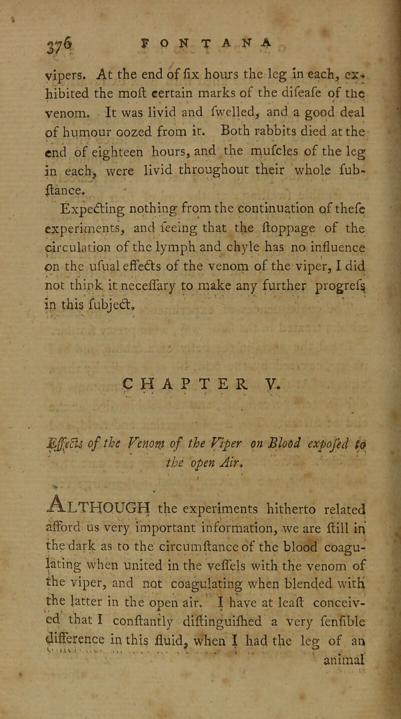 vipers. At the end of fix hours the leg In each, ex- hibited the moft certain marks of the difeafe of the ■ * ' venom. It was livid and fwelled, and a good deal of humour oozed from it. Both rabbits died at the end of eighteen hours, and the rnufcles of the leg in each, were livid throughout their whole fub- ftance. Expedting nothing from the continuation of thefc experiments, and feeing that the ftoppage of the circulation of the lymph and chyle has no influence on the ufual effedts of the venom of the viper, I did not think it neceflTary to make any further progrefs. in this fubjedt, ' ' CHAPTER V. * • » . t i UffeEis of the Venoni of the Viper on Blood expofed to the open Air, Although the experiments hitherto related afford us very important information, we are flill ini the dark as to the circumftanceof the blood coagu- lating when united in the yeflTels with the venom of the viper, and not coagulating when blended witH the latter in the open air.' I have at leafl: conceiv- ed that I conflantly difllnguilhed a very fenfible difference in this fluid, when I had the leg of an animal