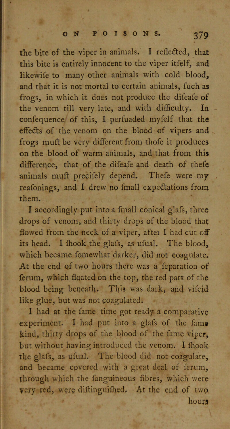 \ the bite of the viper in animals. I refledted, that this bite is entirely innocent to the viper itfelf, and likewife to many other animals with cold blood, and that it is not mortal to certain animals, fuch as frogs, in which it does not produce the difeafe of the venom till very late, and with difficulty. In confequence of this, I perfuaded myfelf that the effedts of the venom on the blood of vipers and frogs muft be very different from thofe it produces on the blood of warm animals, and that from this difference, that of the difeafe and death of thefc animals muff precifely depend. Thefe were my reafonings, and I drew no frnall expedtations from them. , ' I accordingly put into a fmall conical glafs, three drops of venom, and thirty drops of the blood that flowed from the neck of a viper, after I had cut off its head. I ffiook the glafs, as ufual. The blood, which became fomewhat darker, did not coagulate. At the end of two hours there w'as a feparation of ferum, which floated on the top, the red part of the blood being beneath. This was dark, and vifcid like glue, but was not coagulated. I had at the fame time got ready a comparative experiment. I had put into a glafs of the fama kind, thirty drops of the blood of the fame viper, but without having introduced the venom. I ffiook the glafs, as ufual. The blood did not coagulate, and became covered with a great deal of ferum, through which the fanguineous fibres, which were very red, wer^ diftinguiffied. At the end of two houta