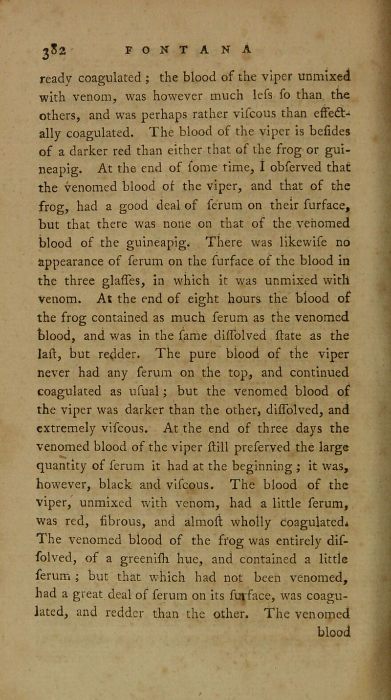 ready coagulated ; the blood of the viper unmixed with venom, was however much lefs fo than the others, and was perhaps rather vifcous than efFe<3:-‘ ally coagulated. The blood of the viper is befides of a darker red than either that of the frog or gui- neapig. At the end of fome time, I obferved that the venomed blood of the viper, and that of the frog, had a good deal of ferum on their furface, but that there was none on that of the venomed blood of the guineapig. There was likewife no appearance of ferum on the furface of the blood in the three glafles, in which it was unmixed with venom. At the end of eight hours the blood of the frog contained as much ferum as the venomed blood, and was in the fame diffolved ftate as the laft, but redder. The pure blood of the viper never had any ferum on the top, and continued coagulated as ufual; but the venomed blood of the viper was darker than the other, diffolved, and extremely vifcous. At the end of three days the venomed blood of the viper ftill preferved the large quantity of ferum it had at the beginning ; it was, however, black and vifcous. The blood of the viper, unmixed with venom, had a little ferum, was red, fibrous, and almoft wholly coagulated* The venomed blood of the frog was entirely dif- folved, of a greenifh hue, and contained a little ferum ; but that which had not been venomed, had a great deal of ferum on its fuvface, was coagu- lated, and redder than the other. The venomed