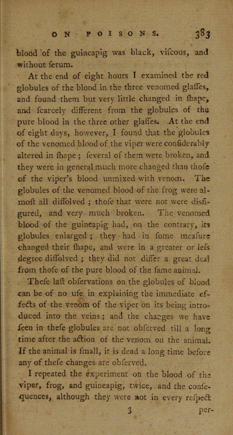 blood 'of the gulneapig was black, vifcous, and without ferum. • At the end of eight hours I examined the red globules of the blood in the three venomed glaffes, and found them but very little changed in lhape, and fcarcely different from the globules of the pure blood in the three other glaffes. At the end of eight days, however, I found that the globules of the venomed blood of the viper were confiderably altered in fhape ; feveral of them were broken, and they were in general much more changed than thofe of the viper’s blood unmixed with venom. The globules of the venomed blood of the frog were al- moft all diffolved ; thofe that were not were disfi- gured, and very much brokem The venomed blood of the guineapig had, on the contrary, its globules enlarged ; they had in fome meafurc changed their fhape, and were in a greater or iefs degree diflblved ; they did not differ a great deal from thofe of the pure blood of the fame animaL Thefe laft obfervations on the globules of blood can be of no ufe in explaining the immediate ef- fedts of the venom of the viper on its being intro- duced into the veins; and the changes we have feen in thefe globules are not obferved till a long time after the adtion of the venom on the animal. If the animal is fmall, it Is dead a long time before any of thefe changes are obferved. I repeated the experiment on the blood of the viper, frog, and guineapig, twice, and the confe- quences, although they were aot in every refj)edt 3 per-