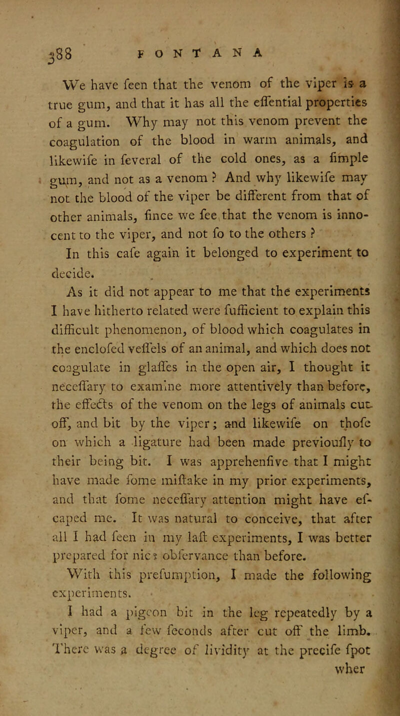 We have feen that the venom of the viper is a true gum, and that it has all the eflential properties of a gum. Why may not this venom prevent the coagulation of the blood in warm animals, and likewife in feveral of the cold ones, as a fimple gu,m, and not as a venom ? And why likewife may not the blood of the viper be different from that of other animals, fince we fee,that the venom is inno- cent to the viper, and not fo to the others ? In this cafe again it belonged to experiment to decide. As it did not appear to me that the experiments I have hitherto related were fufficient to explain this difficult phenomenon, of blood which coagulates in the enclofed veflels of an animal, and which does not coagulate in glafles in the open air, I thought it neccffary to examine more attentively than before, the effedfs of the venom on the legs of animals cut. off, and bit by the viper; and likewife on thofe on which a ligature had been made previoully to their being bit. I was apprehenfive that I might have made fome miftake in my prior experiments, and that fome neceflary attention might have ef- caped me. It was natural to conceive, that after all I had feen in my lafl experiments, I was better prepared for nic 5 obfervance than before. With this prefumption, I made the following experiments. I had a pigeon bit in the leg repeatedly by a viper, and a few feconds after cut off the limb. There was a degree of lividity at the prccife fpot wher