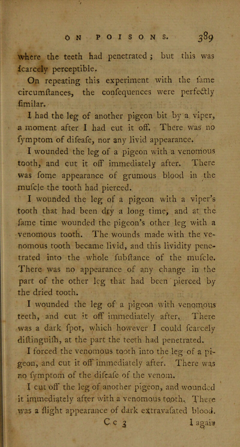 where the teeth had penetrated; but this was icarcely perceptible. On repeating this experiment with the lame circumflances, the confeqiiences were perfectly fimilar. 1 had the leg of another pigeon bit by a viper, a moment after I had cut it off. There was no fymptom of difeafe, nor any livid appearance. I wounded the leg of a pigeon with a venorrious tooth, and cut it off immediately after. There was fome appearance of grumous blood in the rnufcle the tooth had pierced. I wounded the leg of a pigeon with a viper’s tooth that had been dj:y a long time, and at the fame time wounded the pigeon’s other leg with a venomous tooth. The wounds made with the ve- nomous tooth became livid, and this lividity pene^ trated into the whole fubflance of the mufclo. There was no appearance of any change in the part of the other leg that had been pierced by the dried tooth. I wounded the leg of a pigeon with venomous teeth, and cut it off immediately after. There was a dark fpot, which however I could fcarcely diflinguifh, at the part the teeth had penetrated. I forced the venomous tooth into the leg of a pi- geon, and cut it off immediately after. There was no fymptom of the difeafe of the venom. I cut off the leg of another pigeon, and wounded it irpmediately after with a venomous tooth. There was a flight appearance of dark extravafated blood. C c 3 1 agaii#