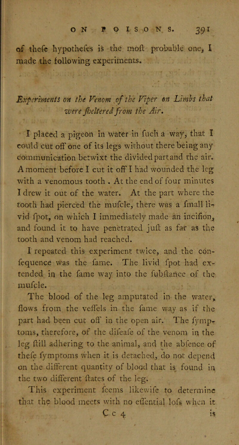 of thefc hypothefes is the moft pi'obable one, I made the following experiments. Experiments on the Venom ,of the Viper on Limbs that zvere JJjeltered from the Air, I placed a pigeon in water in fuch a way, that I could cut off one of its legs without there being any communication betwixt the divided part and the air. A moment before I cut it off I had wounded the leg with a venomous tooth . At the end of four minutes I drew it out of the water. At the part where the tooth had pierced the mufcle, there was a fmall li-r vid fpot, on which I immediately made an incifion, and found it to have penetrated juft as far as the tooth and venom had reached. I repeated this experiment twice, and the con- fequence was the fame. The livid fpot had. ex- tended in the fame way into the fubftance of the mufcle. The blood of the leg amputated in the water, flows from the veffels in the fame way as if the part had been cut off' in the open air. The fympr toms, therefore, of the difeafe of the venom in the leg ftill adhering to the animal, and the abfence of thefe fymptoms when it is detached, do not depend on the different quantity of blood that b found in the two different ftates of the leg. This experiment feems likewife to determine that the blood meets with no effential lofs, when it C c 4 is