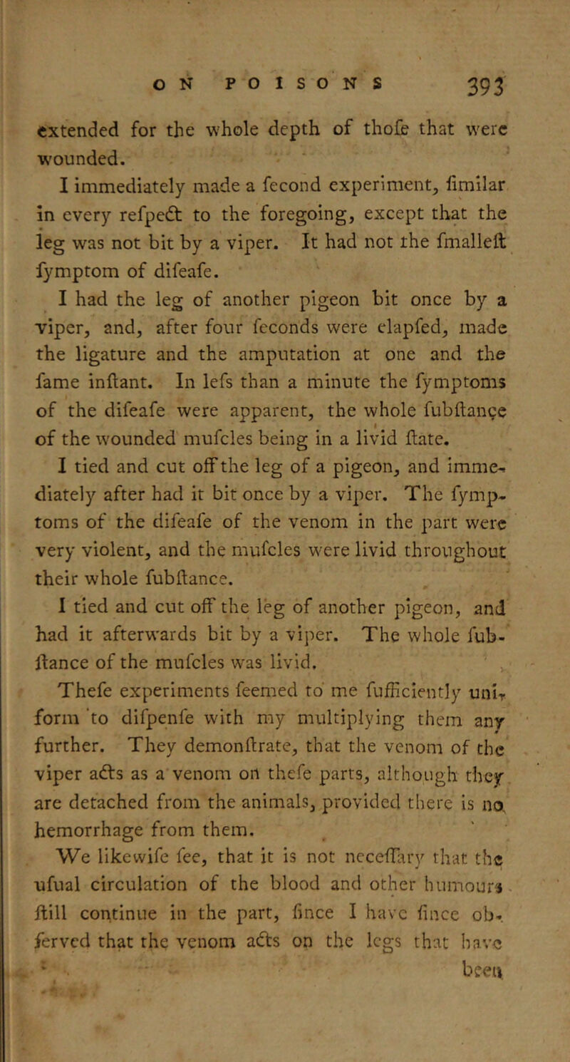 extended for the whole depth of thofe that were wounded. I immediately made a fecond experiment, fimilar in every refpedt to the foregoing, except that the leg was not bit by a viper. It had not the fmalleft fymptom of difeafe. I had the leg of another pigeon bit once by a viper, and, after four fcconds were clapfed, made the ligature and the amputation at one and the fame inftant. In lefs than a minute the fymptoms of the difeafe were apparent, the whole fubftange I of the wounded mufcles being in a livid date. I tied and cut off the leg of a pigeon, and imme-. diately after had it bit once by a viper. The fymp- toms of the difeafe of the venom in the part were very violent, and the mufcles were livid throughout their w'hole fubftance. I tied and cut off the leg of another pigeon, and had it afterwards bit by a viper. The whole fub- llance of the mufcles was livid. Thefe experiments feemed to' me fufficlently unlr form ‘to difpenfe with my multiplying them any further. They demonftrate, that the venom of the viper adls as a venom on thefe parts, although they are detached from the animals, provided there is no, hemorrhage from them. We likewife fee, that it is not necefTary that the ufual circulation of the blood and other humours- ftill continue in the part, fince I have fince ob-. ferved that the venom adfs on the legs that have * been