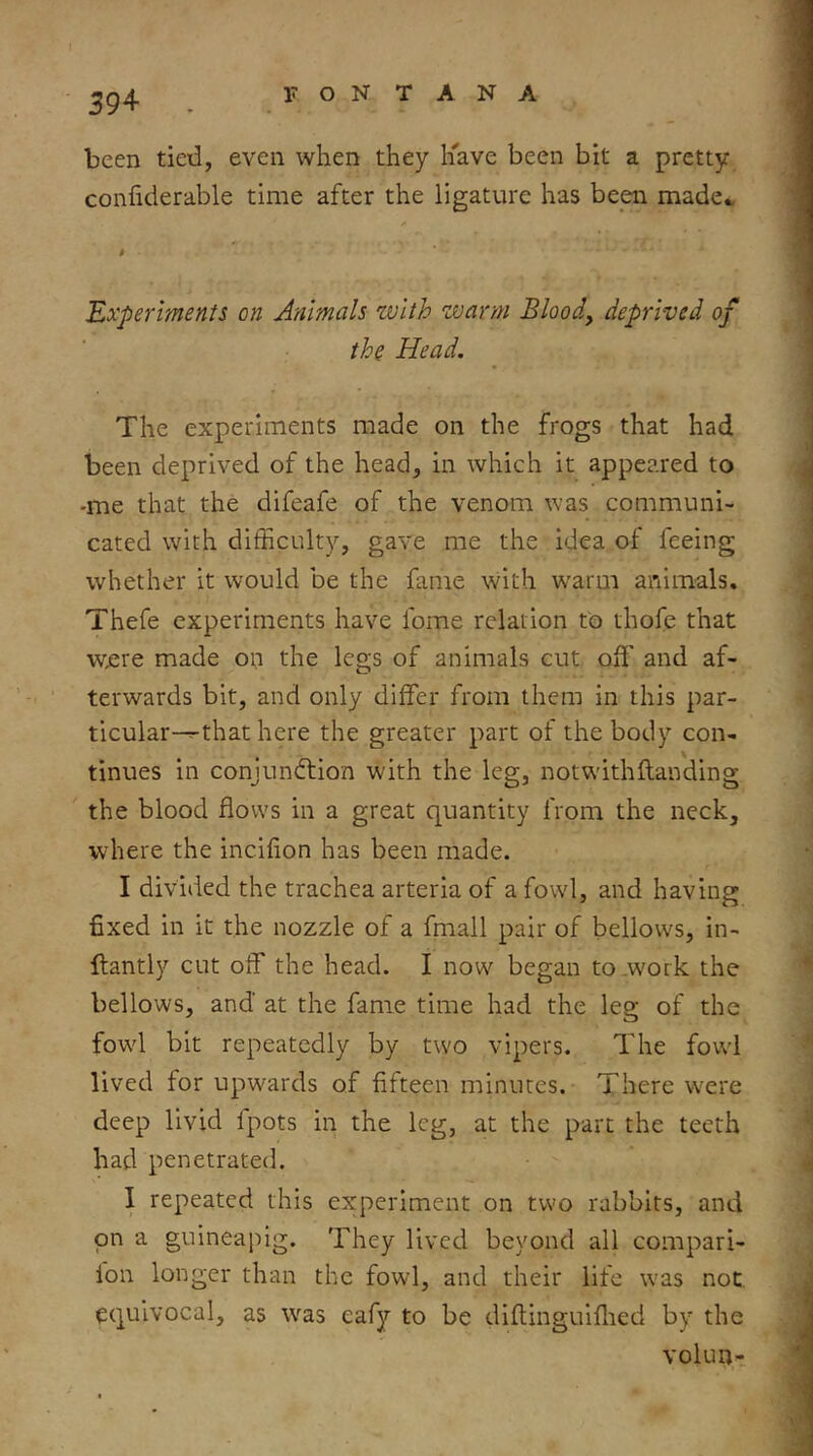 been tied, even when they liave been bit a pretty confiderable time after the ligature has been made., t Experiments on Animals with warm Bloody deprived of the Head. The experiments made on the frogs that had been deprived of the head, in which it appeared to •me that the difeafe of the venom was communi- cated with difficulty, gave me the idea of feeing whether it would be the fame with warm animals. Thefe experiments have fome relation to thofe that w£re made on the legs of animals cut off and af- terwards bit, and only differ from them in this par- ticular-^that here the greater part of the body con- tinues in conjundtion with the leg, notwithftanding the blood flows in a great quantity from the neck, where the incifion has been made. I divided the trachea arteria of a fowl, and having fixed in it the nozzle of a fmall pair of bellows, in- llantly cut off the head. I now began to .work the bellows, and at the fame time had the leg of the fowd bit repeatedly by two vipers. The fowd lived for upwards of fifteen minutes. There were deep livid fpots in the leg, at the part the teeth had penetrated. I repeated this experiment on two rabbits, and on a guineapig. They lived beyond all compari- lon longer than the fowl, and their life was not. equivocal, as was eafy to be diftinguiflied by the volun-