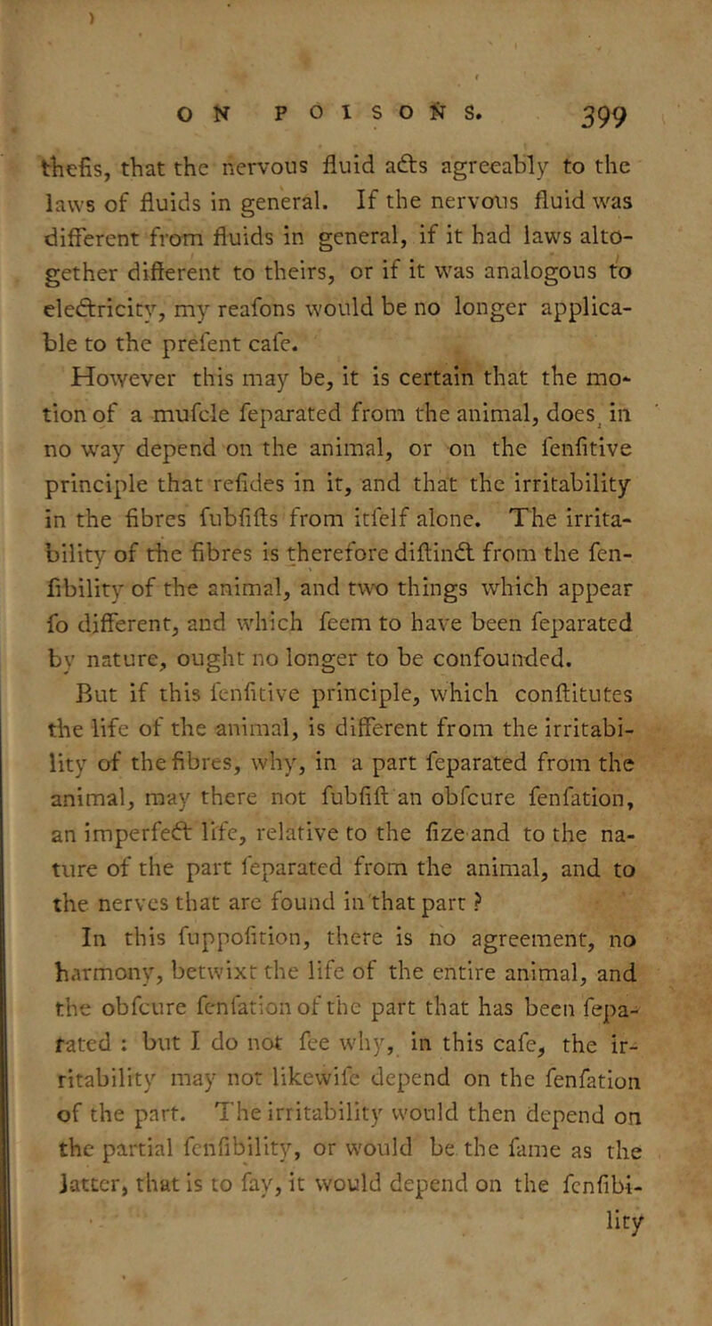 ) ON POISONS. 399 tViefis, that the nervous fluid afts agreeably to the laws of fluids in general. If the nervous fluid was different from fluids in general, if it had laws alto- gether different to theirs, or if it was analogous to electricity, my reafons would be no longer applica- ble to the prefent cafe. However this may be, it is certain that the mo- tion of a mufcle feparated from the animal, does_ in no way depend on the animal, or on the fenfitive principle that refides in it, and that the irritability in the fibres fubfifts from itfelf alone. The irrita- bility of the fibres is therefore diftinCl from the fen- fibility of the animal, and two things which appear fo different, and which feem to have been feparated by nature, ought no longer to be confounded. But if this fenfitive principle, which conftitutes the life of the animal, is different from the irritabi- lity of the fibres, why, in a part feparated from the animal, may there not fubfift an obfcure fenfation, an imperfect life, relative to the fize and to the na- ture of the part feparated from the animal, and to the nerves that are found in'thatpart ? In this fuppofition, there is no agreement, no harmony, betwixt the life of the entire animal, and the obfcure fenfation of the part that has been fepa- rated : but I do not fee why, in this cafe, the ir- ritability may not likewife depend on the fenfation of the part. The irritability would then depend on the partial fcnfibility, or would be the fame as the latter, that is to fay, it would depend on the fcnfibi- lity