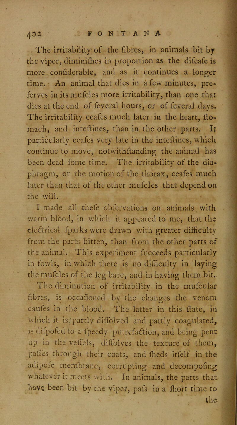 The irritabiUt3r of the fibres, in animals bit bjr the viper, diminifhes in proportion as the difeafe is more confiderable, and as it continues a longer time. An animal that dies in a few minutes, pre- ferves in its mufcles more irritability, than one that dies at the end of feveral hours, or of feveral days. The irritability ceafes much later in the heart, fto- mach, and inteflines, than in the other parts. It particularly ceafes very late in the inteflines, which continue to move, notwithflanding the animal has been dead fome time. The irritability of the dia- phragm, or the motion of the thorax, ceafes much later than that of the other mufcles that depend on the will. I made all thefe obfervations on animals with 'warm blood, in which it apjieared to me, that the electrical Iparks were drawn with greater difficulty from the parts bitten, than from the other parts of the animal. This experiment fucceeds particularly in fowls, in,which there is no difficulty in laying the mufcles of the leg bare, and in having them bit. The diminution of irritability in the mufcular fibres, is oecafioned by the changes the venom caufes in the blood. The latter in this flate, in v/hich it Is.^iartly dlfTolved and partly coagulated, is difpofed to a fpeedy putrefadlion, and being pent up in the vefiels, dillblves the texture of them, palles through their coats, and ffieds itfelf in the adipolc membrane, corrupting and decompofing whatever it meets with. In animals, the parts that have been bit by the viper, pafs in a fliort time to