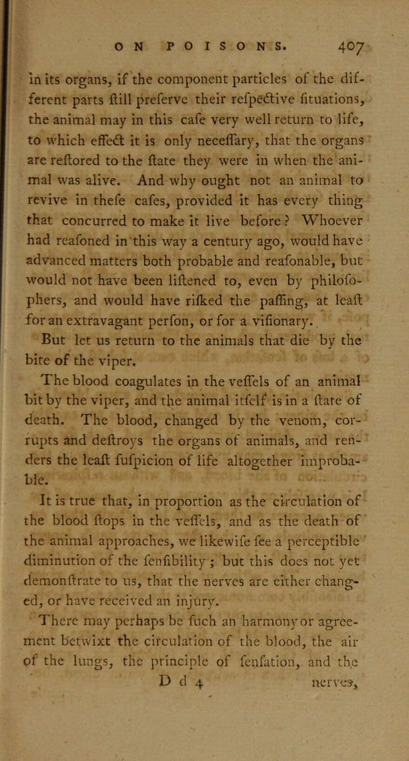 in its organs, if the component particles of the dif- ferent parts ftill preferve their refpedtive fituations, the animal may in this cafe very well return to life, to which efFedt it is only neceffary, that the organs are reflored to the ftate they were in when the ani- mal was alive. And why ought not an animal to revive in thefe cafes, provided it has every thing that concurred to make it live before ? Whoever had reafoned in'this way a century ago, would have ■ advanced matters both probable and reafonable, but would not have been liftened to, even by philofo- phers, and would have rifked the palling, at leaft for an extravagant perfon, or for a vifionary. But let us return to the animals that die by the bite of the viper. The blood coagulates in the veffels of an animal bit by the viper, and the animal itfelf is in a dare of death. The blood, changed by the venom, cor- rupts and deftroys the organs of animals, and ren- ders the lead fufpicion of life altogether improba- ble. It is true that, in proportion as the circulation of the blood flops in the veflels, and as the death of the animal approaches, we likewife fee a perceptible ' diminution of the fenfibility ; but this does not yet demonflrate to us, that the nerves are either chang- ed, or have received an injury. There may perhaps be fuch an harmony or agree- ment betwixt the circulation of the blood, the air of the lungs, the principle of fenfation, and the D d 4 nerves.