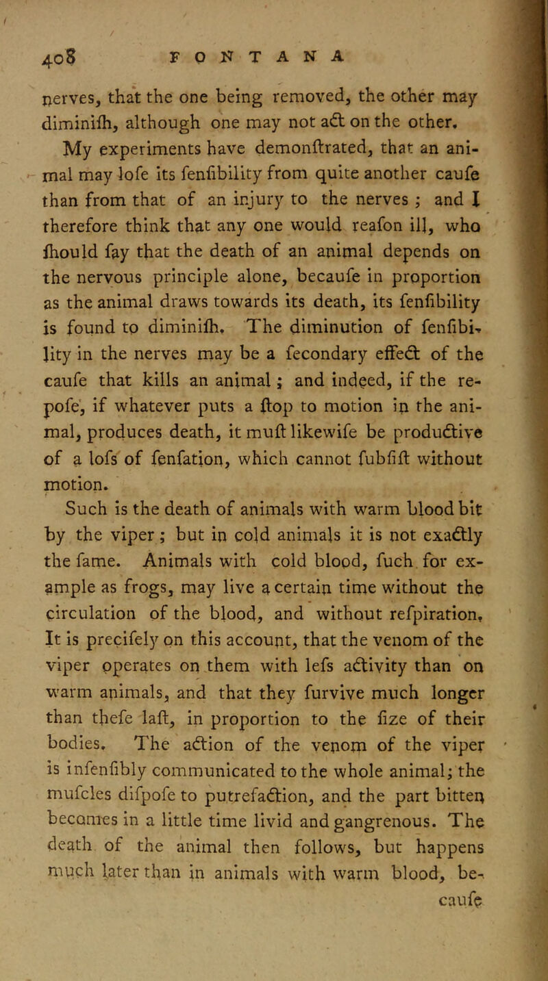 / 4o8 f q 17 t a n a nerves, that the one being removed, the other may diminilh, although one may not a«ft on the other. My experiments have demonftrated, that an ani- mal may lofe its fenfibility from quite another caufe than from that of an injury to the nerves ; and I therefore think that any one would reafon ill, who ihould fay that the death of an animal depends on the nervous principle alone, becaufe in proportion as the animal draws towards its death, its fenfibility is found to diminifti. The diminution of fenfibi-. Jity in the nerves may be a fecondary effedl of the caufe that kills an animal; and indeed, if the re- po fe', if whatever puts a flop to motion in the ani- mal, produces death, it mufl: likewife be productive of a lofs of fenfation, which cannot fubfift without motion. Such is the death of animals with warm blood bit by the viper; but in cold animals it is not exadtly the fame. Animals with cold blood, fuch for ex- ample as frogs, may live a certain time wdthout the circulation of the blood, and without refpiration. It is precifely on this account, that the venom of the viper operates on them with lefs aCtivity than on warm animals, and that they furvive much longer than thefe laft, in proportion to the fize of their bodies. The aCtion of the venom of the viper is infenfibly communicated to the whole animal; the mufcles difpofe to putrefaCtion, and the part bitten becomes in a little time livid and gangrenous. The death of the animal then follows, but happens mvich later than in animals with warm blood, be-. caufe