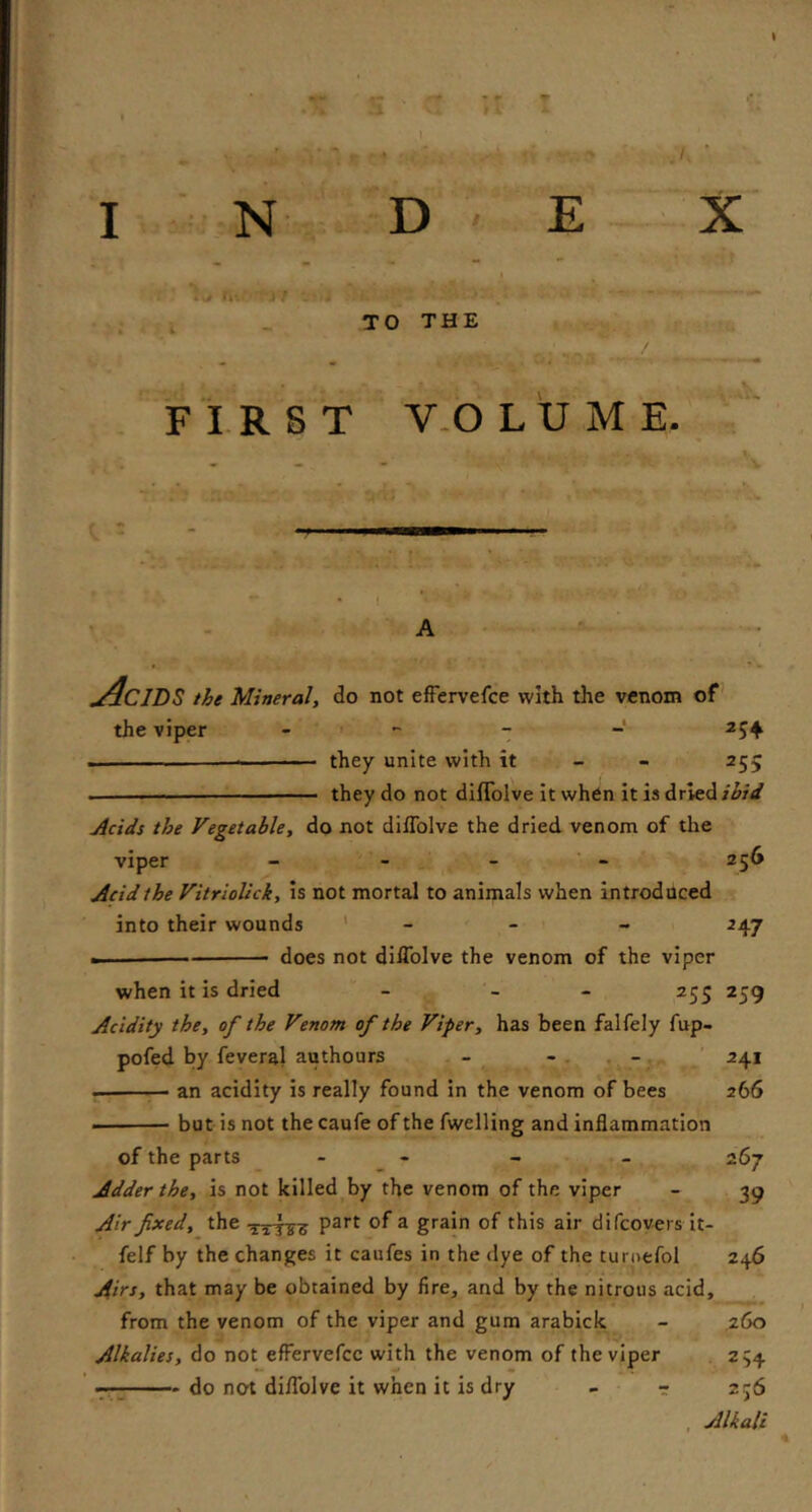 I N D ' E X I s |» TO THE FIRST V-OLUME. t : ■ • 1 ' A • ^ Acids the Mineral, do not efFervefce with the venom of' the viper - « - - 254 —• they unite with it - - 255 ■  they do not diflblve it when it is dried jicids the Vegetable, do not diflblve the dried venom of the viper - - - - 256 Acid the VitrioUck, Is not mortal to animals when introduced into their wounds ‘ - - - 247 ■ . — does not diflblve the venom of the viper when it is dried - - - 255 259 Acidity the, of the Venom of the Viper, has been falfely fup- pofed by feveral authours - 1 . ^4* — an acidity is really found in the venom of bees 266 but is not the caufe of the fwelling and inflammation of the parts - _ - - - 267 Adder the, is not killed by the venom of the viper - 39 Air fixed, the ^ grain of this air difcoyers it- felf by the changes it caufes in the dye of the turoefol 246 Airs, that may be obtained by fire, and by the nitrous acid, from the venom of the viper and gum arabick - ,260 Alkalies, do not efFervefce with the venom of the viper . 254 7-7 do not diflblve it when it is dry - - 256 , Alkali