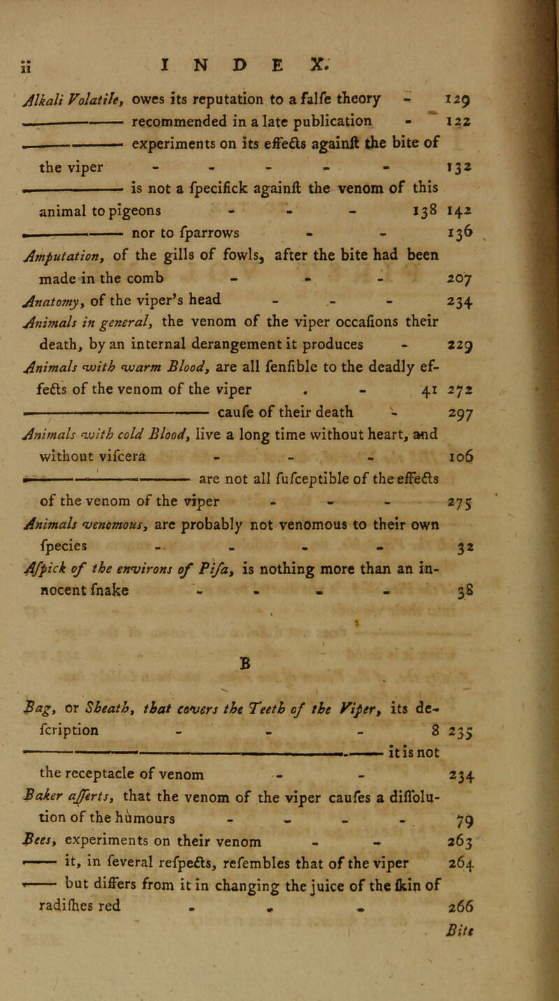 21 ' Alkali Volatile, owes its reputation to a falfe theory - 129 recommended in a late publication - I2Z experiments on its effefts agalnll the bite of the viper - - - - - 132 — is not a fpecifick againft the venom of this animal to pigeons - - 138 142 — nor to fparrows - - 136 Amputation, of the gills of fowls, after the bite had been made in the comb - - - 207 Anatomy, of the viper’s head _ « - 234 Animals in general, the venom of the viper occafions their death, by an internal derangement it produces - 229 Animals nuith nuarm Blood, are all fenfible to the deadly ef- fefts of the venom of the viper . - 41 272 — ' -■■■ caufe of their death - 297 Animals ’lulth cold Blood, live a long time without heart, and without vifcera - > - 106 m . .1 ■ '..i.i ., are not all fufceptible of theelFefts of the venom of the viper - - - 275 Animals njenomous, are probably not venomous to their own fpecies -- 32 Afpick of the environs of Pifa, is nothing more than an in- nocent fnake - • . > 38 B Bag, or Sheath, that covers the Teeth of the Viper, its dc- fcription - - - 8 235 — ' ’ ■■ —it is not the receptacle of venom - - 234 Baker ajftrts, that the venom of the viper caufes a diffolu- tion of the humours - - - * 79 Bees, experiments on their venom - « 263 it» in feveral refpefts, refembles that of the viper 264 but differs from it in changing the juice of the fein of radifhes red . « . . 266 . Bite