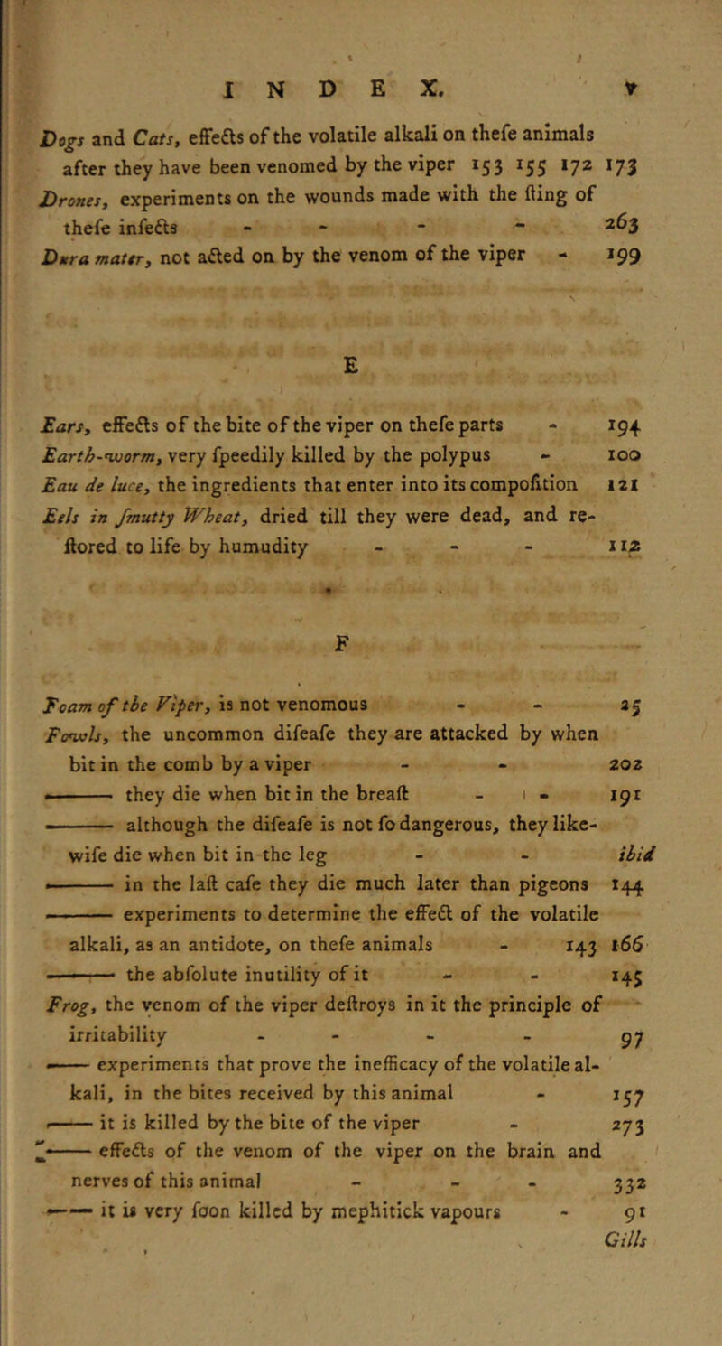 J Dogs and Cats, efFefts of the volatile alkali on thefe animals after they have been venomed by the viper 153 155 172 173 Drones, experiments on the wounds made with the fling of thefe infefts - - - “ 263 Dura mater, not a£led on by the venom of the viper - 199 E ) far/, effefts of the bite of the viper on thefe parts - 194. Earth-'worm, very fpeedily killed by the polypus - 100 Eau de luce, the ingredients that enter into its compolition 12I Eels in fmutty Wheat, dried till they were dead, and re- flored to life by humudity - - - itz Foam 0/tie Fiper, IS not VQnomoaa - - 35 Fcnuls, the uncommon difeafe they are attacked by when bit in the comb by a viper - - 202 • they die when bit in the breaft - 1 - 191 ■ although the difeafe is not fo dangerous, they like- wife die when bit in the leg - - ihid in the laft cafe they die much later than pigeons 144 experiments to determine the effedl of the volatile alkali, as an antidote, on thefe animals - 143 l65 -■ the abfolute inutility of it - - 145 Frog, the venom of the viper deftroys in it the principle of irritability - - - - 57 • experiments that prove the inefficacy of the volatile al- kali, in the bites received by this animal - 157 it is killed by the bite of the viper - 273 ’j—— effedls of the venom of the viper on the brain and nerves of this animal - - - 332 —— it is very foon killed by mephitick vapours - 91 > Gills