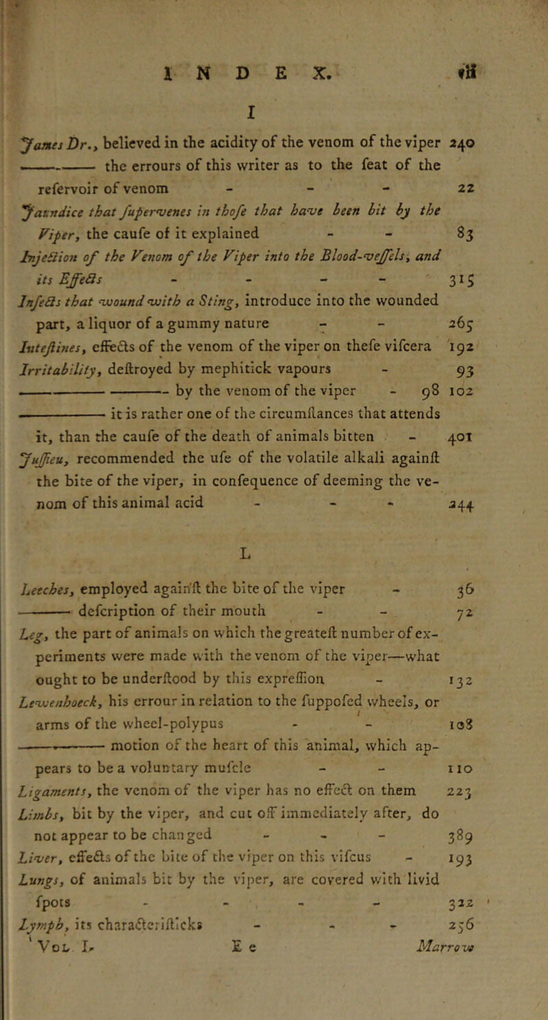 4- INDEX. fH I yames Dr., believed in the acidity of the venom of the viper 240 —— the crrours of this writer as to the feat of the refervoir of venom - - - 22 yatndice that /uper^uenes in thofe that have been bit by the Viper, the caufe of it explained - - 83 hijeSion of the Venom of the Viper into the Blood-vejfels, and its EffeSs - - - - ” 3^5 InfeSs that vooundnuith a Sting, introduce into the wounded part, a liquor of a gummy nature - - 263 Isiteftines, effefts of the venom of the viper on thefe vifcera 192 Irritability, deftroyed by mephitick vapours - 93 by the venom of the viper - 98 102 — it is rather one of the circumllances that attends it, than the caufe of the death of animals bitten - 401 JuJJieu, recommended the ufe of the volatile alkali againfl; the bite of the viper, in confequence of deeming the ve- nom of this animal acid - - - 244 L Leeches, employed again'll the bite of the viper - 36 defcription of their mouth - - 72 Leg, the part of animals on w'hich thegreatell: number of ex- periments were made with the venom of the viper—what ought to be underllood by this exprellion - 132 Levjenhoeck, his errour in relation to the fuppofed wheels, or arms of the wheel-polypus - - loS ——.— motion of the heart of this animal, which ap- pears to be a voluntary mufcle - - no Ligaments, the venom of the viper has no efFecf on them 223 Limbs, bit by the viper, and cut off immediately after, do not appear to be changed _ , _ ^89 Liver, effe£ls of the bite of the viper on this vifeus - 193 Lungs, of animals bit by the viper, are covered with livid fpots - - - - 332 ’ Lymph, its chara^leriftlcks - - - 256 VoL I» E e Marrove