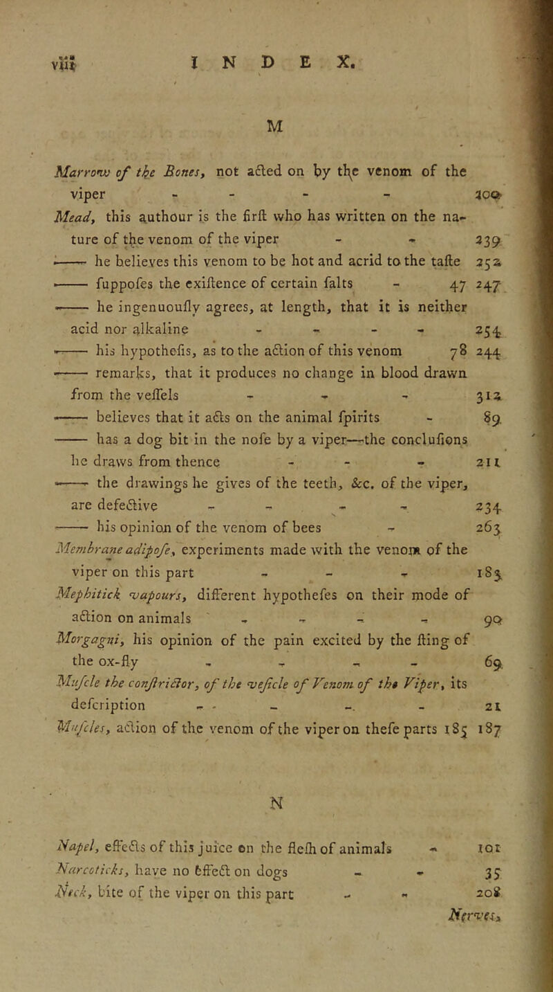 M Marram; of tke Bones, not a£led on by tl^e venom of the viper . _ - _ Mead, this authour is the firft who has written on the na- ture of tiie venom of the viper - - 339 '• he believes this venom to be hot and acrid to the tafte 35 a ■ fuppofes the exiftence of certain falts - 47 247 ■ he ingenuoufly agrees, at length, that it is neither acid nor alkaline - - - - 254 his bypothefis, as to the aftion of this venom 78 244 ■ remarks, that it produces no change in blood drawn from the veffels - - - 31a • believes that it afts on the animal fpirits - 89 has a dog bit in the nofe by a viper—^the concluiions be draws from thence - - - 211 the drawings he gives of the teeth, &c. of the viper, are defeiSiive - - _ , 234 his opinion of the venom of bees - 263 Membrane adipofe, experiments made with the venom of the viper on this part - - - 183, Mephitick mapours, different hypothefes on their mode of aftion on animals ' , ^ , 90 Morgagni, his opinion of the pain excited by the fting of the ox-fly , _ - _ 69, Mit/cle the conjiridlor, of the mefcle of Venom of the Viper, its defcription - - - - 21 M'lfcles, aciion of the venom of the viper on thefe parts 185 187 N eft'eifls of this juice on the flelh of animals « tot have no hffeft on dogs - - bite of the viper on this part - - 208 lUtrmes.,