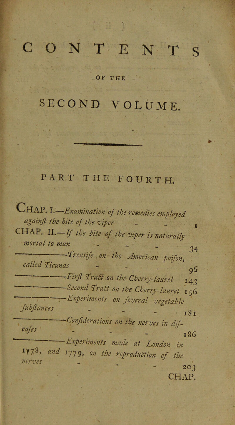 c o N T- E N T S OF THE - ' SECOND VOLUME. PART THE FOURTH; ^^^AP. I. Examination of tbs Yemsdies OMployed againjl the bite of the viper - _ j CHAP. II. If the bite of the viper is naturally > mortal to man ^ •  34 ' Treatife ,on the American poifon^ called 'Ticunas - . r 96 - I ^rabl on the Cherry-laurel 143 ' ' Second Trail on the Cherry-laurel 1^6 : Experiments on feveral vegetable Jubftances _ „  - iSi - . Confiderations on the nerves in dif- - 186 Experiments made at London in i?78, and on the reproduliion of the nerves 203 CHAP.