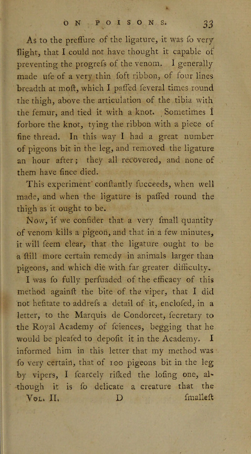 As to the preffure of the ligature, it was fo very' flight, that I could not have thought it capable of* preventing the progrefs of the venom. I generally made ufe of a very thin foft ribbon, of four lines breadth at moft, which I paffed feveral times round the thigh, above the articulation of the tibia with the femur, and tied it with a knot* Sometimes 1 forbore the knot, tying the ribbon with a piece of fine thread. In this way I had a great number of pigeons bit in the legj and removed the ligature an hour after; they all recovered, and none of . them have fince died. This experiment’conftantly fucceeds, when well made, and when the ligature is paffed round the thigh as it ought to be. Now, if we confider that a very fmall quantity of venom kills a pigeon, and that in a few minutes, it will feem clear, that the ligature ought to be a ftill more certain remedy in animals larger than pigeons, and which die with far greater difficulty. I was fo fully perfuaded of the efficacy of this method againft the bite of the viper, that I did not hefitate to addrefs a detail of it, enclofed, in a letter, to the Marquis de Condorcet, fecretary to the Royal Academy of fciences, begging that he would be plealed to depofit it in the Academy. I informed him in this letter that my method was fo very certain, that of loo pigeons bit in the leg by vipers, I fcarcely rifked the lofing one, aN ■though it is fo delicate a creature that the yoL. II* D fraalleft