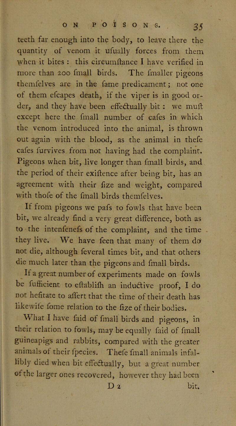 O N P O I SONS. teeth far enough into the body, to leave there the quantity of venom it ufually forces from them when it bites : this circumftance I have verified in more than 200 fmall birds. The fmaller pigeons themfelves are in the fame predicament; not one of them efcapes death, if the viper is in good or- der, and they have been efFed;ually bit: we muft except here the fmall number of cafes in which the venom introduced into the animal, is thrown out again with the blood, as the animal in thefe cafes furvives from not having had the complaint. Pigeons when bit, live longer than fmall birds, and the period of their exiftence after being bit, has an agreement with their fize and weight, compared with thofe of the fmall birds themfelves. If from pigeons we pafs to fowls that have been bit, we already find a very great difference, both as to the intenfenefs of the complaint, and the time . they live. We have feen that many of them dor not die, although feveral times bit, and that others die much later than the pigeons and fmall birds. If a great number of experiments made on fowls be fufficient to eftablifh an indudlive proof, I do not hefitate to afifert that the time of their death has likewife fome relation to the fize of their bodies. What I have faid of fmall birds and pigeons, in their relation to fowls, may be equally faid of fmall guineapigs and rabbits, compared with the greater animals of their fpecies. Thefe fmall animals infal- libly died when bit cffedlually, but a great number of the larger ones recovered, however they had been D 2 bit.