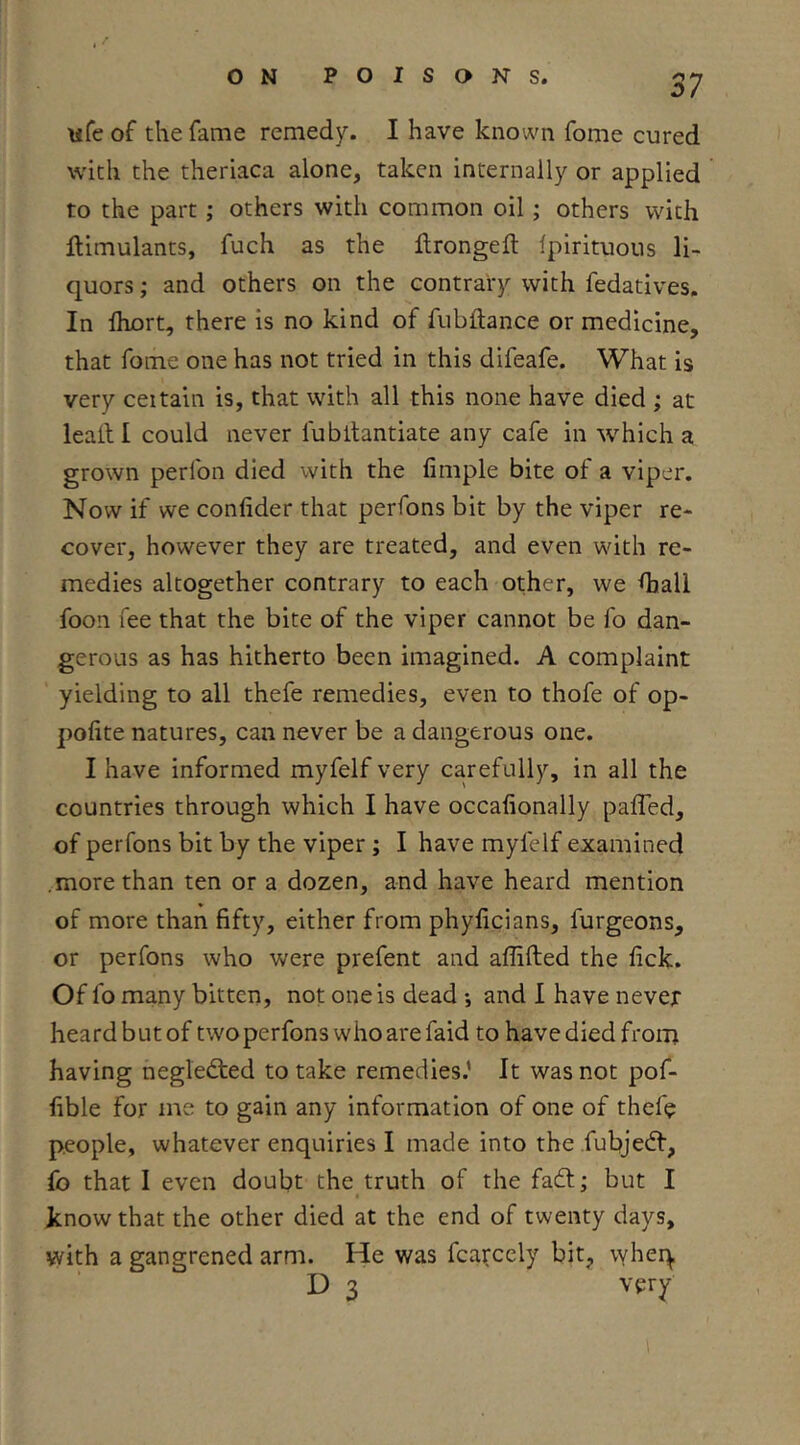 wfe of the fame remedy. I have known fome cured with the theriaca alone, taken internally or applied to the part; others with common oil; others with Simulants, fuch as the llrongeft Ipirituous li- quors ; and others on the contrary with fedatives. In fhort, there is no kind of fubftance or medicine, that fome one has not tried in this difeafe. What is very ceitain is, that with all this none have died ; at lead I could never fubltantiate any cafe in which a grown perfon died with the fimple bite of a viper. Now if we confider that perfons bit by the viper re- cover, however they are treated, and even with re- medies altogether contrary to each other, we diall foon fee that the bite of the viper cannot be fo dan- gerous as has hitherto been imagined. A complaint yielding to all thefe remedies, even to thofe of op- pohte natures, can never be a dangerous one. I have informed myfelf very carefully, in all the countries through which I have occafionally paffed, of perfons bit by the viper; I have myfelf examined .more than ten or a dozen, and have heard mention of more than fifty, either from phyficians, furgeons, or perfons who were prefent and affifted the fick. Of fo many bitten, not one is dead •, and I have never heard but of twoperfons whoarefaid to have died from having negledted to take remedies.’ It was not pof- fible for me to gain any information of one of thefe people, whatever enquiries I made into the fubjedf, fo that I even doubt the truth of the fadf; but I know that the other died at the end of twenty days, with a gangrened arm. He was fcarccly bit, vyher^