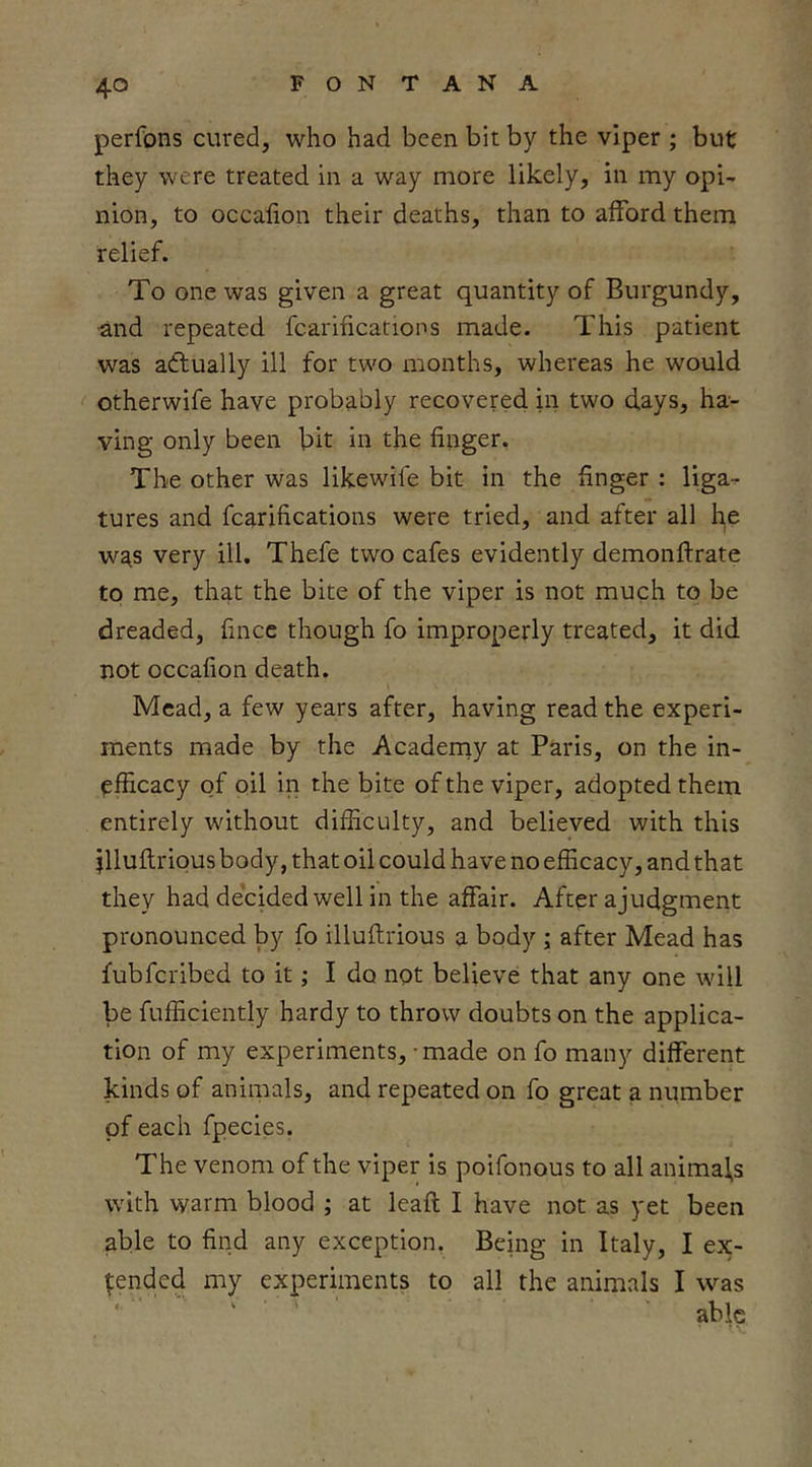 perfons cured, who had been bit by the viper ; but they were treated in a way more likely, in my opi- nion, to occafion their deaths, than to afford them relief. To one was given a great quantity of Burgundy, and repeated fcarifications made. This patient was adtually ill for two months, whereas he would otherwife have probably recovered in two d.ays, ha- ving only been bit in the finger. The other was likewife bit in the finger : liga- tures and fcarifications were tried, and after all he wa,s very ill. Thefe two cafes evidently demonftrate to me, that the bite of the viper is not much to be dreaded, fince though fo improperly treated, it did not occafion death. Mead, a few years after, having read the experi- ments made by the Acaderny at Paris, on the in- efficacy of oil in the bite of the viper, adopted them entirely without difficulty, and believed with this jlluftrious body, that oil could have no efficacy, and that they had decided well in the affair. After a judgment pronounced by fo illuflrious a body ; after Mead has fubferibed to it; I do not believe that any one will be fufficiently hardy to throw doubts on the applica- tion of my experiments, - made on fo many different kinds of animals, and repeated on fo great a number of each fpecies. The venom of the viper is poifonous to all animals with warm blood ; at leafi; I have not as yet been able to find any exception. Being in Italy, I ex- pended my experiments to all the animals I was able