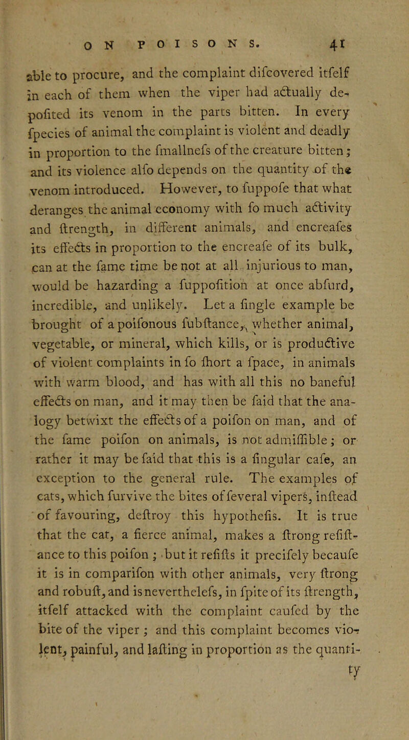 able to procure, and the complaint difcovered itfelf zn each of them when the viper had actually de- pofited its venom in the parts bitten. In every fpecies of animal the complaint is violent and deadly in proportion to the fmallnefs of the creature bitten; and its violence alfo depends on the quantity jaf th« venom introduced. However, to fuppofe that what deranges the animal economy with fo much activity and ftreno-th, in different animals, and encreafes its effects in proportion to the encreafe of its bulk, can at the fame time be not at all injurious to man, would be hazarding a fuppoiition at once abfurd, / incredible, and unlikely. Let a lingle example be brought of a poifonous fubftance,^ whether animal, vegetable, or mineral, which kills, or is productive of violent complaints in fo fhort a fpace, in animals with warm blood, and has with all this no baneful effects on man, and it may then be faid that the ana- logy betwixt the effeCtsof a poifon on man, and of the fame poifon on animals, is not admiffible; or rather it may be faid that this is a lingular cafe, an exception to the general rule. The examples of cats, which furvive the bites offeveral vipers, inltead of favouring, deltroy this hypothelis. It is true that the cat, a fierce animal, makes a ftrong refin- ance to this poifon ; .but it refills it precifely becaufe it is in comparifon with other animals, very llrong and robull,and isneverthelefs, in fpiteof its llrength, itfelf attacked with the complaint caufed by the bite of the viper ; and this complaint becomes vior lent, painful, and lading in proportion as the quanfi-