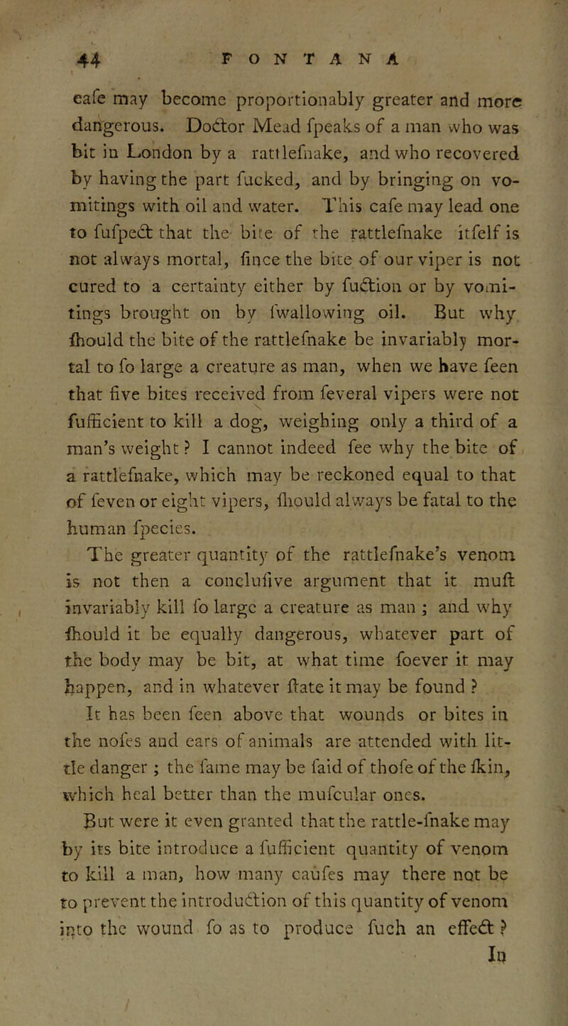 eafe may become proportionabiy greater and more darVgerous. Doctor Mead fpeaks of a man vvho was bit in London by a rattlefnake, and who recovered by having the part fucked, and by bringing on vo- mitings with oil and water. This cafe may lead one to fufpect that the bite of the rattlefnake itfelf is not always mortal, fince the bice of our viper is not cured to a certainty either by fusion or by vomi- tings brought on by fwallowing oil. But why Ihould the bite of the rattlefnake be invariabl;y mor- tal to fo large a creature as man, when we have feen that five bites received from feveral vipers were not fufficient to kill a dog, weighing only a third of a man’s weight ? I cannot indeed fee why the bite of a rattlefnake, which may be reckoned equal to that of feven or eight vipers, fliould always be fatal to the human f|)ecies. The greater quantity of the rattlefnake’s venom is not then a conclufive argument that it mull invariably kill fo large a creature as man ; and why ihould it be equally dangerous, whatever part of the body may be bit, at what time foever it may happen, and in whatever fiate it may be found ? It has been feen above that wounds or bites in the nofes and ears of animals are attended with lit- tle danger; the fame may be laid of thofe of the fkin, which heal better than the mufcular ones. But were it even granted that the rattle-fnake may by its bite introduce a fufficient quantity of venom to kill a man, how many caufes may there not be to prevent the introduction of this quantity of venom ipto the wound fo as to produce fuch an effeCt ? Iq