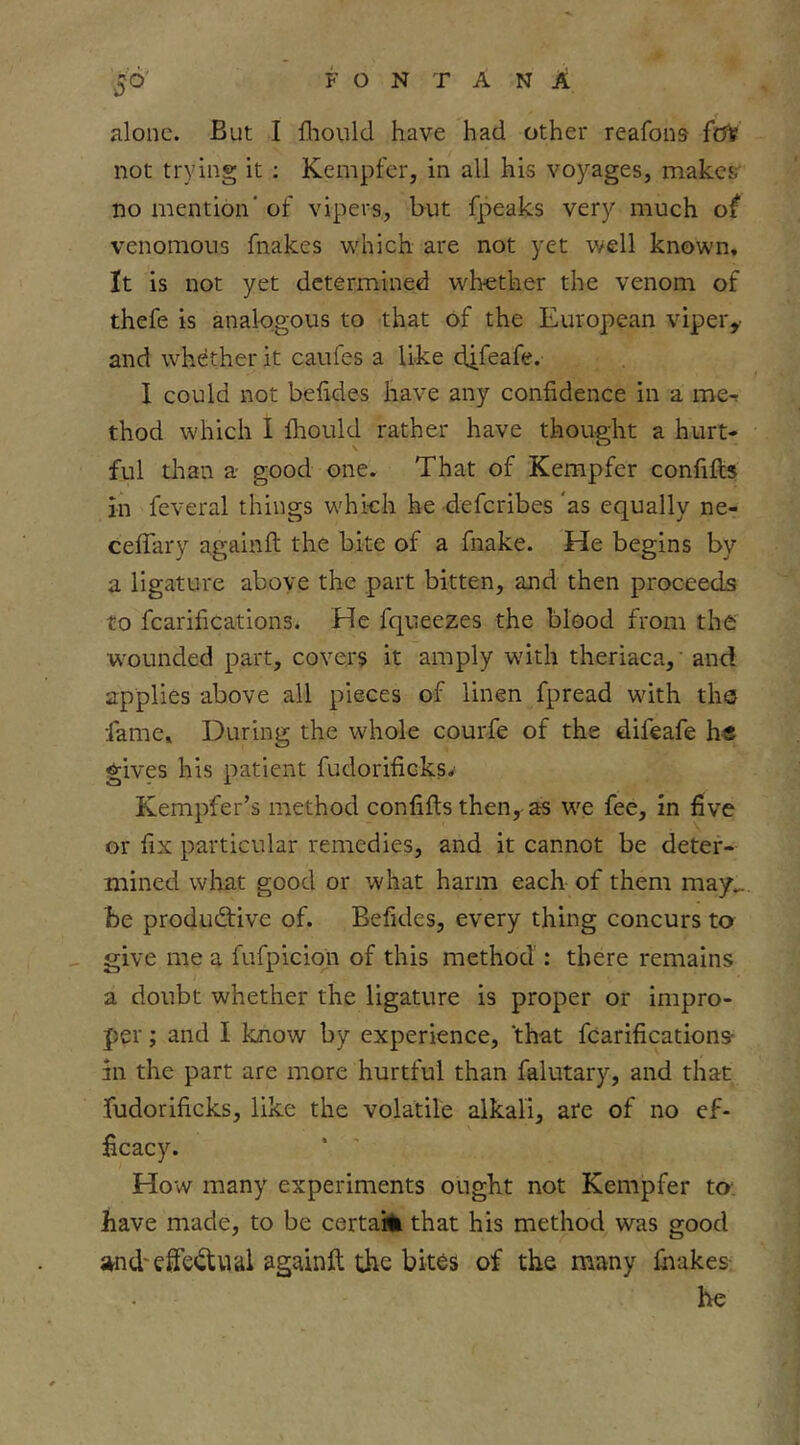 alone. But I flionld have had other reafons folf not trying it ; Kempfer, in all his voyages, makes' no mention’ of vipers, but fpeaks very much of venomous fnakes which are not yet well known. It is not yet determined whether the venom of thefe is analogous to that of the European vipei'y and whether it caufes a like dj-feafe. 1 could not behdes have any confidence in a me-r thod which I Ihould rather have thought a hurt- ful than a- good one. That of Kempfer confifts in feveral things which he deferibes ’as equally ne- ceffary againft the bite of a fnake. He begins by a ligature aboye the part bitten, and then proceeds to fcarifications. He fqueezes the blood from the w'ounded part, covers it amply with theriaca, and applies above all pieces of linen fpread with the fame. During the whole courfe of the difeafe h« gives his patient fudorificksv Kempfer’s method confifts then, as we fee, in five or fix particular remedies, and it cannot be deter- mined what good or what harm each of them may_ he productive of. Befides, every thing concurs to give me a fufpiciqii of this method : there remains a doubt whether the ligature is proper or impro- per ; and I know by experience, 'that fcarifications- in the part are more hurtful than falutary, and that fudorificks, like the volatile alkali, ate of no ef- ficacy. How many experiments ought not Kempfer to: have made, to be certaiii that his method was good ;^nd'effectual againft the bites of the many fiiakes- he