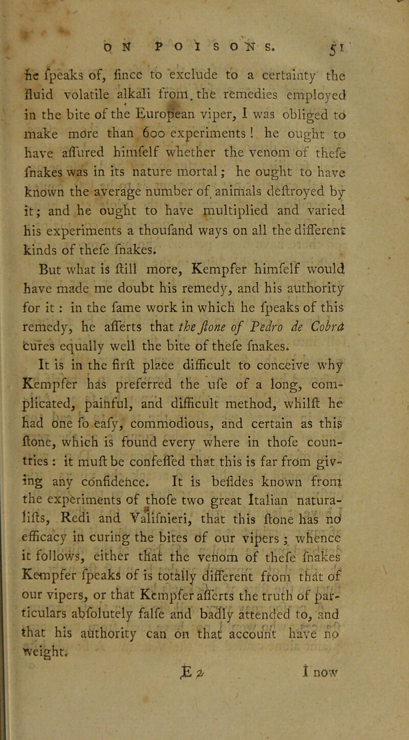 he fpeaks of, lince to exclude to a certainty the fluid volatile alkali tronl.the remedies employed in the bite of the European viper, I was obliged to make more than 600 experiments! he ought to have afliired himfelf whether the venom of thefe fnakes was in its nature mortal; he ought to have known the average number of animals deftroyed by it; and he ought to have multiplied and varied his experiments a thoufand ways on all the different kinds of thefe fnakes. But what is ftill more, Kempfer himfelf wouldi have made me doubt his remedy, and his authority for it: in the fame work in which he fpeaks of this remedy, he aflTerts that the jlone of Pedro de Cobrd fcuTes equally well the bite of thefe fnakes. It is in the firft place difficult to conceive why Kempfer has preferred the ufe of a long, com- plicated, painful, and difficult method, whilft he had one fo eafy, commodious, and certain as this ftone, which is found every where in thofe coun- tries : it muff be confeflTed that this is far from giv- ing any confidence. It is befides known froni. the experiments of thofe two great Italian natura- liffs, Redi and Valifnieri, that this ftone has nd efficacy in curing the bites of our vipers ; whence it follows, either that the venom of thefe fhaltes Kempfer fpeaks of is totally differeii't from that of our vipers, or that Kempfer afferts the truth' of par- ticulars abfolutely falfe and badly attended to, and that his authority can on that account have np weight. <£.2^ 1 now