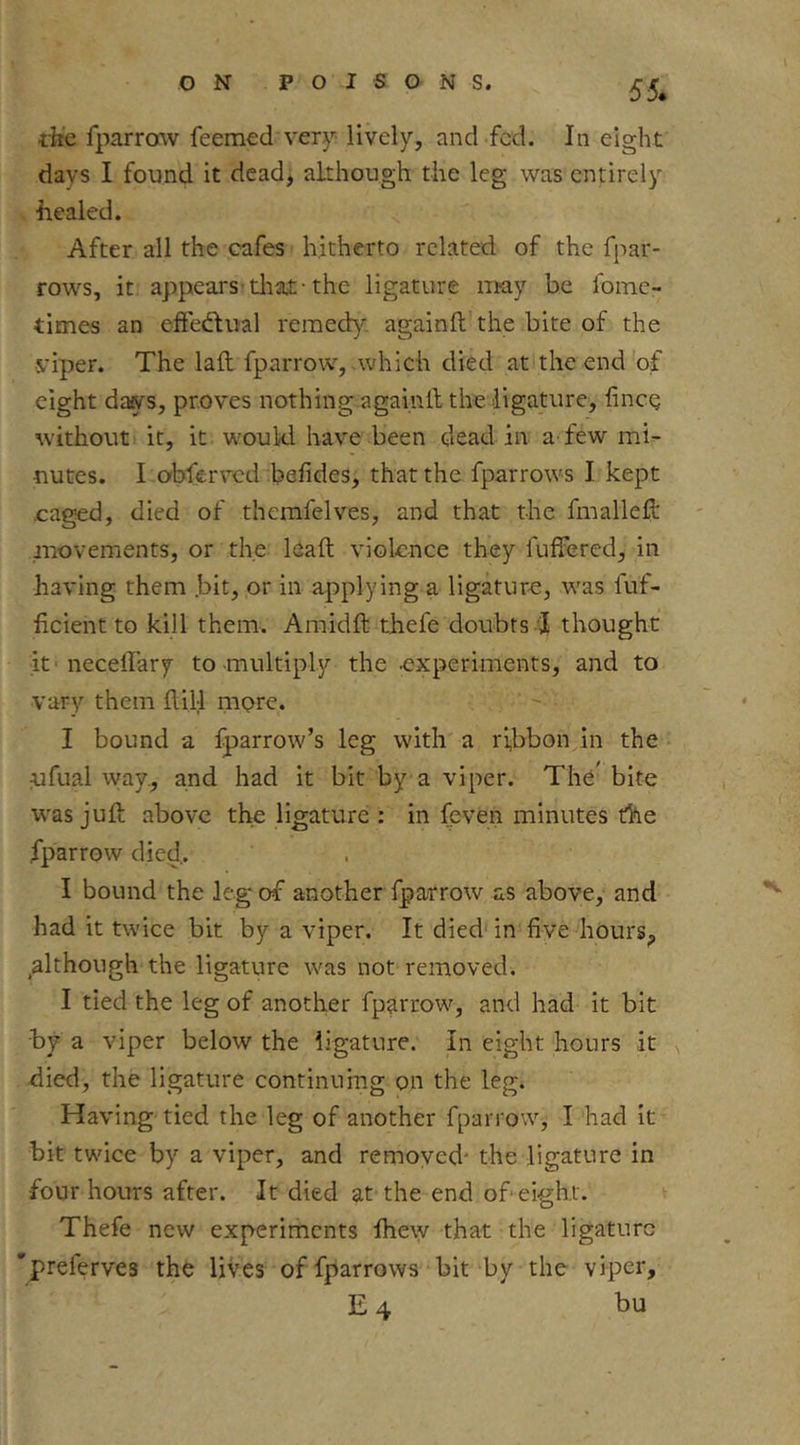 55* rhe fparrcnv feemed very lively, and fed. In eight days I found it dead, although the leg was entirely healed. After all the cafes hitherto related of the fpar- rows, it appears’tliat -the ligature may be fome- times an cffedtual remed)'’. againft the bite of the viper. The laft fparrow, .which died at the end of eight dafiTs, proves nothing againft the ligature, fincQ without it, it would have been dead in a-few mi^ uutes. I.obfcrved befides, that the fparrows I kept .caged, died of themfelves, and that the fmallefl: jTiovements, or the lead violence they fuffered, in having them .bit, or in applying a ligature, was fuf- ficient to kill them. Amidft thefe doubts I thought it-necelTary to-multiply the experiments, and to vary them flill more. I bound a fparrow’s leg with a ri,bbon in the ufual way, and had it bit by a viper. The' bite w'as juft above the ligature ; in feven minutes the fparrow died,. I bound the le.g of another fparrow as above, and had it twice bit by a viper. It died'in fiye hours, although the ligature was not removed. I tied the leg of another fparrow^, and had it bit by a viper below the ligature. In eight hours it ^ died, the ligature continumg on the leg. Having tied the leg of another fparrow, I had it' bit twice by a viper, and remoyed* the ligature in four hours after. It died at the end of eight. Thefe new experiments fhew that the ligature 'preferves thfe lives offparrows bit by the viper, E4 bu