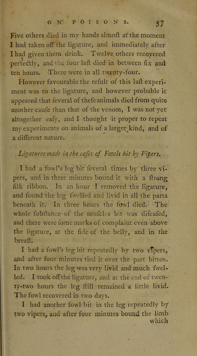 five others died In my hands almoft at the moment I had taken off the ligature, and immediately after I had given them drink. Twelve others recovered < t> perfectly, and the four laft died in between fix and ten hours. There were in all twenty-four. However favourable the refult of this laft experi- ment was to the ligature^ and however probable it appeared that feveral of thefe animals died from quite another caufe than that of the venom, I was not yet altogether eafy, and I thought it proper to repeat my experiments on animals of a largeqkind, and of a different nature. Ligatures made in the cafes af Fowls bit by Vi-pers^ 1 had a fowl’s leg bit feveral times by three vi- pers, and in three minutes bound it with a ftrong filk ribbon. In an hour I removed the ligature, and found the leg fwelled and livid in all the parts beneath it. In three hours the fowl died. The whole fubftance of the mufcles bit was difeafed, and there were fomc marks of complaint even above the ligature, at the fide of the belly, and in the breaft. I had a fowl’s leg bit repeatedly by two vTpers, and after four minutes tied it over the part bitten. In two hours the leg was very livid and much fweU led. I took off the ligature, and at the end of twen- ty-two hours the leg ftill remained a little livid. The fowl recovered in twm days. I had another fowl bit in the leg repeatedly by two vipers, and after four minutes bound the limb which