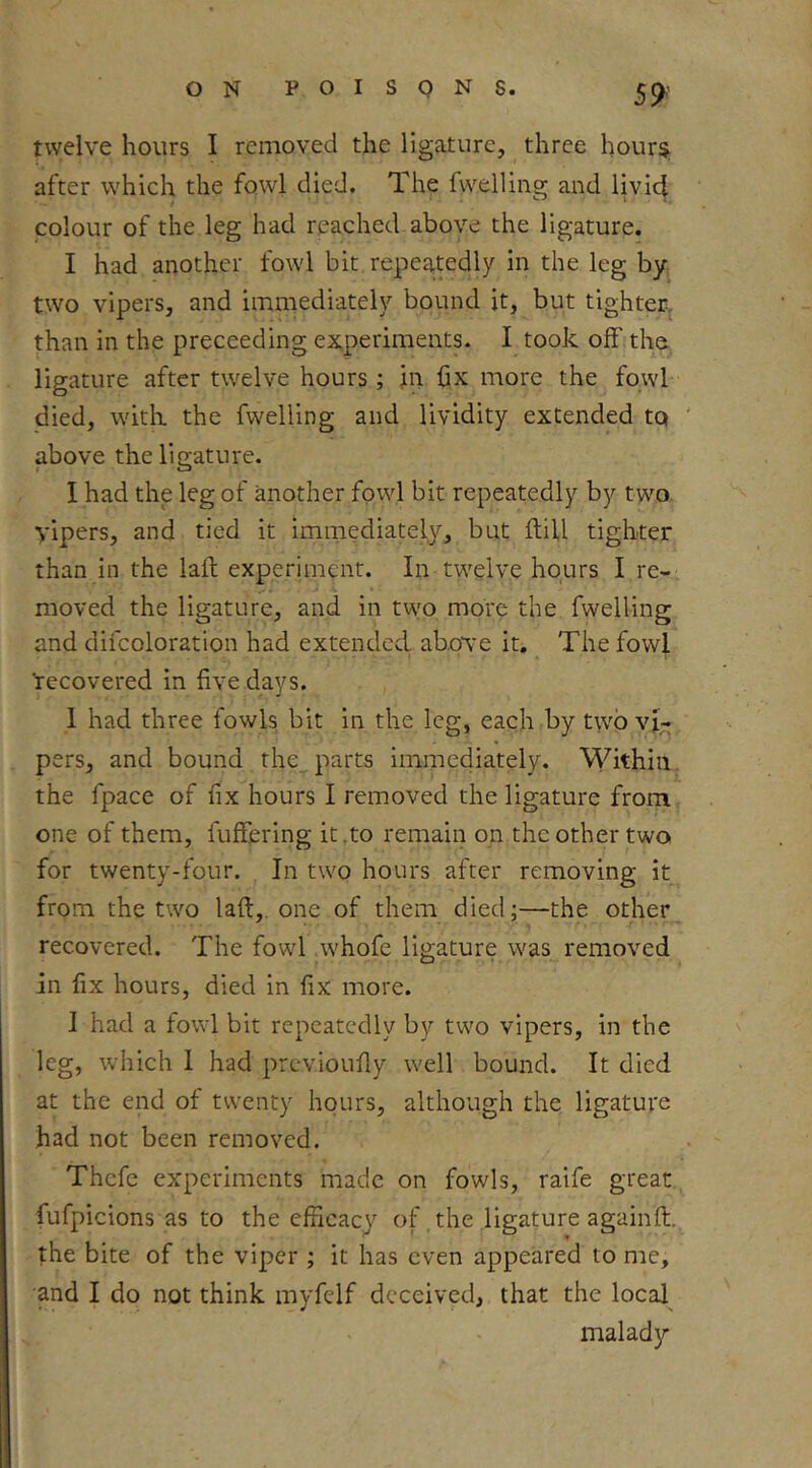 twelve hours I removed the ligature, three hoursi; after which the fowl died. The Ixvelling and livid colour of the leg had reached above the ligature. I had another fowl bit repeatedly in the leg by. two vipers, and immediately bound it, but tighter, than in the preceeding experiments. I took off tha ligature after twelve hours ; in fix more the fowl died, with the fwelling and lividity extended to above the ligature. I had the leg of another fowl bit repeatedly by two. vipers, and tied it immediately, but ftiU tighter than in the lait experiment. In twelve hours I re- moved the ligature, and in two more the fwelling and difcoloration had extended above it. The fowl ‘recovered in five days. 1 had three fowls bit in the leg, each by two vi- pers, and bound the_, parts immediately. M^ithiii. the fpace of fix hours I removed the ligature from one of them, fufFering it,to remain on the other two for twenty-four. In two hours after removing it from the two laft,. one of them died;—the other recovered. The fowl whofe ligature was removed in fix hours, died in fix more. I had a fowl bit repeatedly by two vipers, in the leg, which 1 had previoufly well bound. It died at the end of twenty hours, although the ligature had not been removed. Thcfe experiments made on fowls, raife great, fufpicions as to the efficacy of the ligature againft. the bite of the viper ; it has even appeared to me, and I do not think myfelf deceived, that the local malady