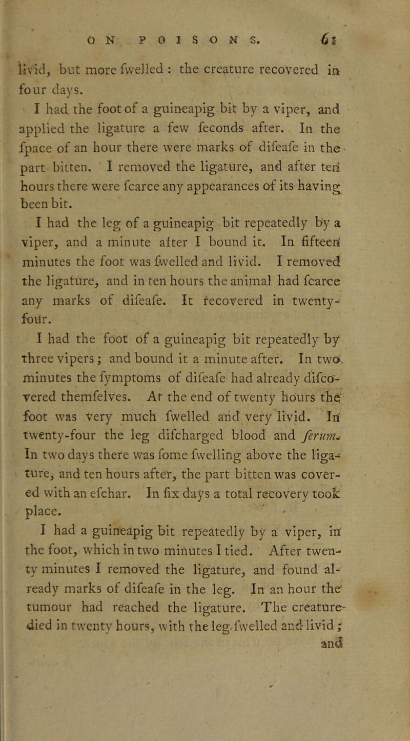 livid, but more fwelled ; the creature recovered in four days. I had the foot of a gulneapig bit by a viper, and applied the ligature a few^ feconds after. In the fpace of an hour there were marks of difeafe in the - part bitten. ' I removed the ligature, and after teii hours there were fcarce any appearances of its having been bit. I had the leg of a guineapig bit repeatedly by a viper, and a minute after I bound it. In fifteeni minutes the foot was fwelled and livid. I removed the ligature, and in ten hours the animal had fcarce any marks of difeafe. It recovered in twenty- four. I had the foot of a gulneapig bit repeatedly by three vipers; and bound it a minute after. In two', minutes the fymptoms of difeafe had already dlfco- vered themfelves. At the end of twenty hours the' foot was Very much fwelled arid very livid. Iii twenty-four the leg difcharged blood and ferunu In two days there was fome fwelling above the liga- ' ture, and ten hours after, the part bitten was cover- ed with an efehar. In fix days a total recovery took place. ' ' I had a guineapig bit repeatedly by a viper, in the foot, which in two minutes I tied. After twen- ty minutes I removed the ligature, and found al- ready marks of difeafe in the leg. In an hour the' tumour had reached the ligature. The creature- died in twenty hours, with the leg. fwelled and livid; and