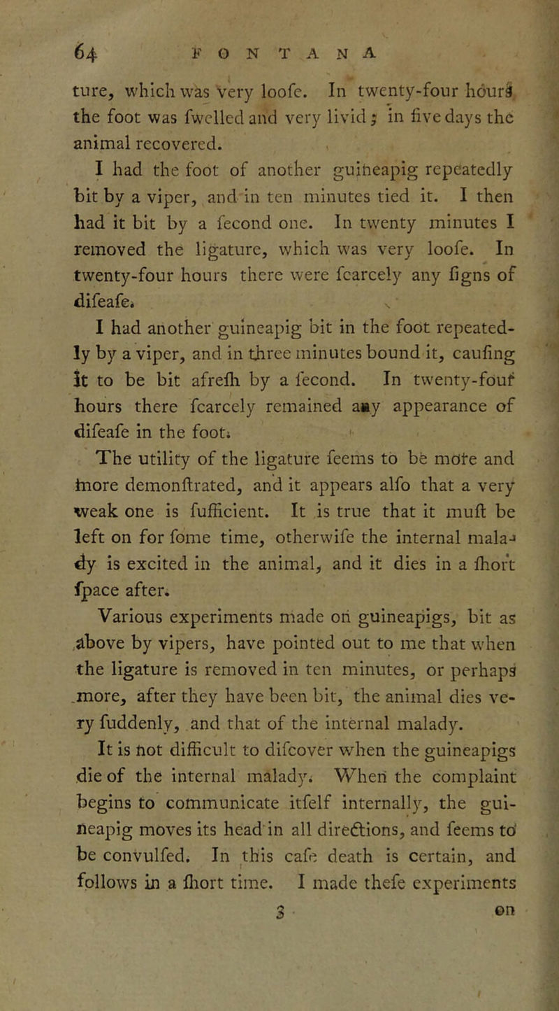 ture, which was very loofe. In twenty-four hourS. the foot was fwelled and very livid ; in five days the animal recovered. , I had the foot of another guiheapig repeatedly bit by a viper, and in ten minutes tied it. I then had it bit by a fecond one. In twenty minutes I removed the ligature, which was very loofe. In twenty-four hours there were fcarcely any figns of difeafe* I had another guineapig bit in the foot repeated- ly by a viper, and in three minutes bound it, caufing it to be bit afrefh by a fecond. In twenty-fouf hours there fcarcely remained aay appearance of difeafe in the foot; <• The utility of the ligature feems to be mote and hiore demonftrated, and it appears alfo that a very weak, one is fufficient. It is true that it mufi: be left on for fome time, otherwife the internal malaJ dy is excited in the anim^al, and it dies in a fiioft fpace after. Various experiments made on guineapigs, bit as .above by vipers, have pointed out to me that when the ligature is removed in ten minutes, or perhaps .more, after they have been bit, the animal dies ve- ry fuddenly, and that of the internal malady. It is not difficult to difeover when the guineapigs die of the internal malady; When the complaint begins to communicate itfelf internally, the gui- neapig moves its head’in all diredtions, and feems to' be convulfed. In this cafe death is certain, and follows in a lliort time. I made thefe experiments 3 ©n