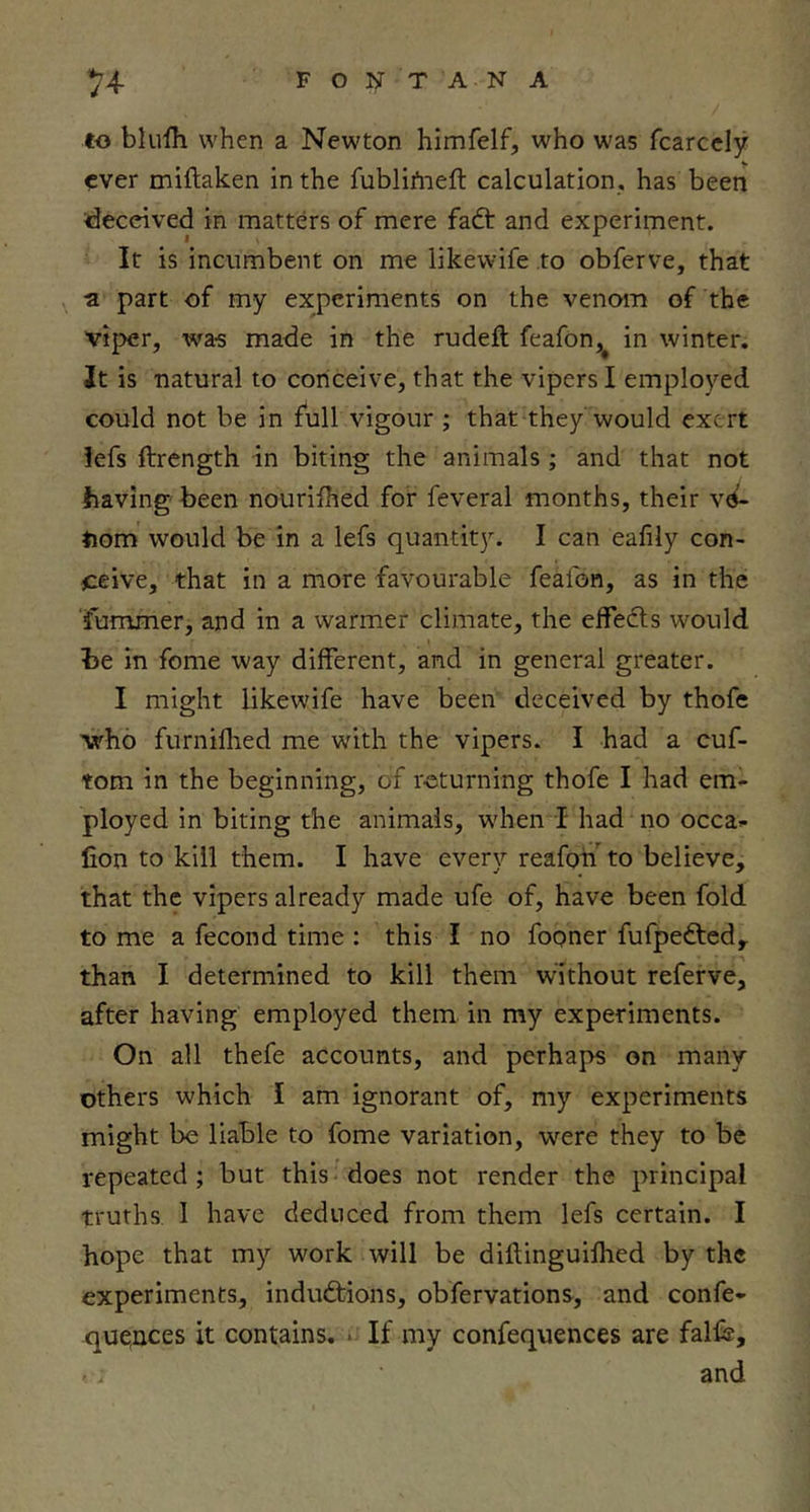 *2J^ FONTANA to blufh when a Newton himfelf, who was fcarccly ever miflaken in the fublifneft calculation, has been deceived in matters of mere faft and experiment. It is incumbent on me likewife to obferve, that a part of my experiments on the venom of the 'vij>er, was made in the rudeft feafon,^ in winter. It is natural to conceive, that the vipers I employed could not be in full vigour ; that they would exert iefs ftrength in biting the animals ; and that not having'been nourifhed for feveral months, their vd- iiom would be in a lefs quantity. I can eafily con- ceive, that in a more favourable feafon, as in the futnmer, and in a warmer climate, the elfedls would be in feme way different, and in general greater. I might likewife have been deceived by thofe \rho furniflied me with the vipers. I had a cuf- tom in the beginning, of returning thofe I had em- ployed in biting the animals, when I had no occa- lion to kill them. I have every reafon to believe, that the vipers already made ufe of, have been fold to me a fecond time : this I no fooner fufpedted, than I determined to kill them without referve, after having employed them in my experiments. On all thefe accounts, and perhaps on many others which I am ignorant of, my experiments might be liable to fome variation, were they to be repeated ; but this does not render the principal truths I have deduced from them lefs certain. I hope that my work will be diflinguifhed by the experiments, inductions, obfervations, and confe- quences it contains. ■ If my confequences are fall®, and