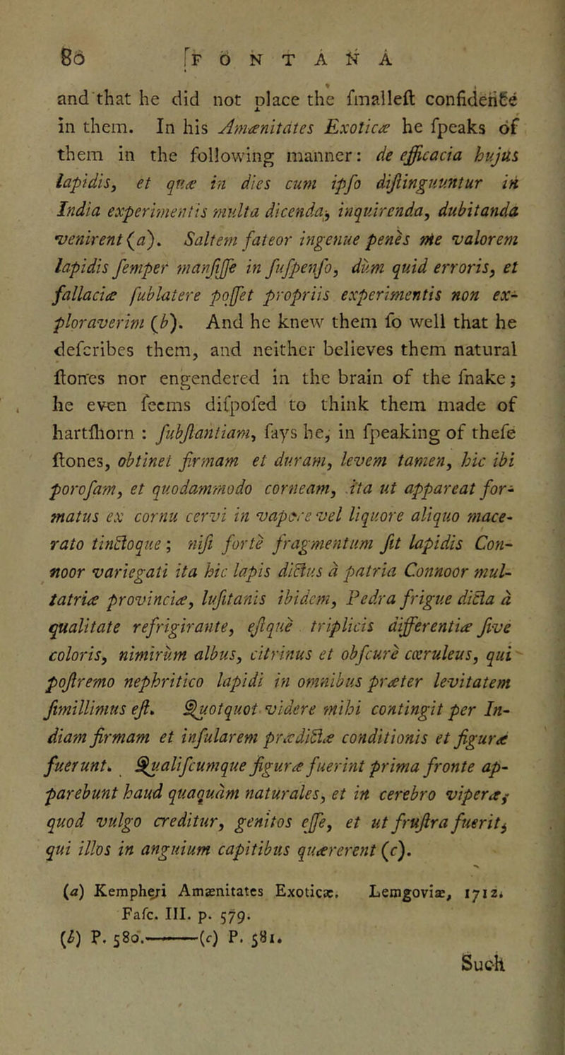 r F b N T A N A 85 and that he did not place the fmalleft confidence in them. In his Amanitates Exotica he fpeaks of them in the following manner: de efficacia hujUi lapidiSy et qna in dies cum ipfo dijiinguuntur in India expermentis miilta dicenda^^ inquirenda, dubitanda •venirent (^a'). Saltern fateor ingenue penh nie valorem lapidis femper manjijfe in fufpenfo, dum quid erroris, et fallacia fublatere pojfet propriis experimentis non ex- ploraverim (b). And he knew them fo well that he defcribes them, and neither believes them natural fton'es nor engendered in the brain of the fnake j he even feems difpofed to think them made of hartfliorn : fubjlaniianiy fays he, in fpeaking of thefe ftones, ohtinet firmam et duram, levem tamen, hie ibi porofamy et quodammodo corneamy i'ta tit appareat for- matus ex cornu cervi in vapiyce vel liquore aliquo mace- rato thiSloqiie; 'riifi forte fragmentum fit lapidis Con- noor variegati ita hie lapis di^us d patria Connoor mul- tatria provinciay lufitanis ibidemy Pedra frigue dicla d tqualitate refrigirantCy ^que triplicis differentia five coloriSy nimirum albuSy citrinus et obfeure cceruleuSy qui pofremo nephritico lapidi in omnibus prater levitatem fimilUmus eji» §luotquot videre mihi contingit per In- diam firmam et infularem pradi^a conditionis et figura fuerunt^ ^.alifcumque figur a fuerint prima fronte ap- parebunt baud quaqudm naturalesy et in cerebro vipera^ quod vulgo creditur, genitos effcy et ut frufira fuerit^ qui illos in anguium capitibus quarerent (c). (<z) Keinpheri Amjenitates Exoticac. LemgovisB, Fate. III. p. 579. [h) P. 580. (r) P. 581. Such