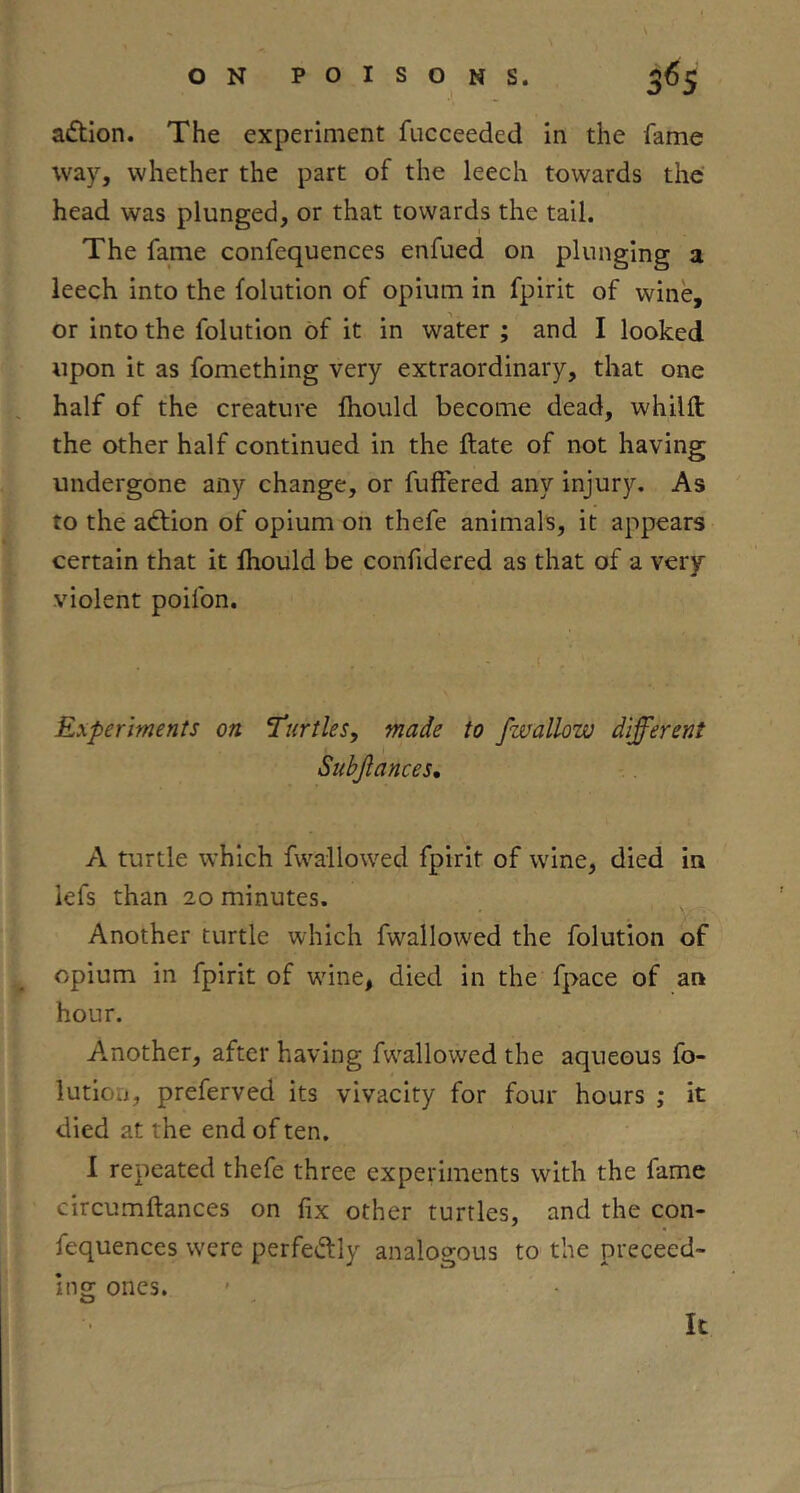 aflion. The experiment fucceeded in the fame way, whether the part of the leech towards the head was plunged, or that towards the tail. The fame confequences enfued on plunging a leech into the folution of opium in fpirit of wine, or into the folution of it in water ; and I looked upon it as fomething very extraordinary, that one half of the creature fliould become dead, whilft the other half continued in the ftate of not having undergone any change, or fuffered any injury. As to the adtion of opium on thefe animals, it appears certain that it Ihould be confidered as that of a very violent poifon. Experiments on 1‘urtles, made to fwallow different Subjlances, A turtle which fwallowed fpirit of wine, died in lefs than 20 minutes. Another turtle which fwallow'ed the folution of opium in fpirit of wdne, died in the fpace of an hour. A.nother, after having fwallowed the aqueous fo- lution, preferved its vivacity for four hours ; it died at the end of ten. 1 repeated thefe three experiments with the fame circumftances on fix other turtles, and the con- fequences were perfedfly analogous to the preceed- ing ones.