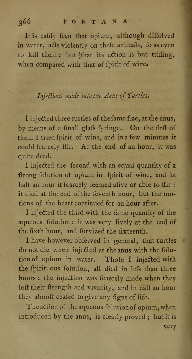 It is eafily feen that opium, although diflblved in wat^r, adls violently on thefe animals, fo as even to kill them; but [that its adiion is but trifling, when compared with that of fpirit of wine* Inj^Eiions made into the Anus'of ^urttes, ' I injected three turtles of the fame fize, at the anus, by means of a fmall glafs fyringe. 'On the firft of them I tried fpirit of \vine, and in a few minutes it could fcarcely ftir. At the end of an hour, it was quite dead. I injedted the fecond with an equal quantity of a flrong folution of opium in fpirit of wine, and in half an hour it fcarcely feemed alive or able to flir : it died at the end of the feventh hour, but the mo- tions of the heart continued for an hour after. I injedled the third with the fame quantity of the aqueous folution : it was very lively at the end of the fixth hour, and furvized the fixteenth. I have however obferved in general, that turtles do not die when injedted at the anus with the folu- tion of opium in water. Thofe I injedled with the fpirituous folution, all died in lefs than three hours : the injedfion was fcarcely made when they loft their ftrength and vivacity, and in half an hour they almoft ceafed to give any ligns of life. Theadtion of the aqueous folution of opium, when introduced by the anus, is clearly proved ; but it is very