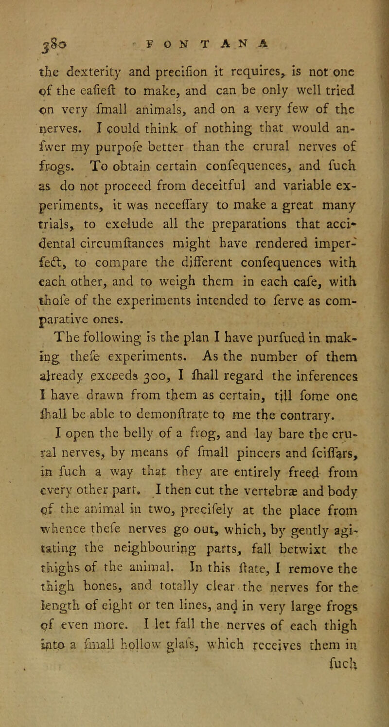 the dexterity and precifion it requires, is not one of the eafieft to make, and can be only well tried on very fmall animals, and on a very few of the nerves. I could think of nothing that v/ould an- fwer my purpofe better than the crural nerves of frogs. To obtain certain confequences, and fuch as do not proceed from deceitful and variable ex- periments, it was neceffary to make a great many trials, to exclude all the preparations that acci* dental circumffcances might have rendered imper- fedf, to compare the different confequences with each other, and to weigh them in each cafe, with thofe of the experiments intended to ferve as com- parative ones. The following is the plan I have purfued in mak- ing thefe experiments. As the number of them already exceeds 300, I fhall regard the inferences I have drawn from them as certain, tjll fome one. lhall be able to demon fir ate to me the contrary. I open the belly of a frog, and lay bare the cru- ral nerves, by means of fmall pincers and feiflars, in fuch a way that they are entirely freed from every other part. I then cut the vertebrcE and body of the animal in two, precifely at the place from whence thefe nerves go out, which, by gently agi- tating the neighbouring parts, fall betwixt the thighs of the animal. In this date, I remove the thigh bones, and totally clear the nerves for the length of eight or ten lines, and in very large frogs of even more. I let fall the nerves of each thigh into a dnalJ hollow glafs, which receives them in fucU