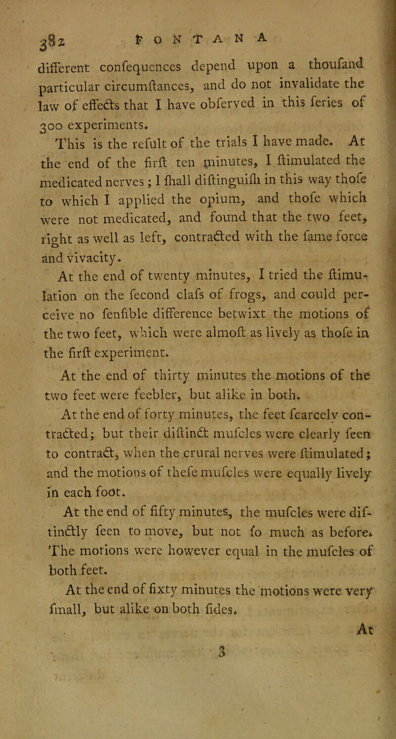 38Z different confequences depend upon a thoufand particular circumftances, and do not invalidate the law of effeds that I have obferved in this feries of 300 experiments* This is the refult of the trials I have made. At the end of the firft ten ^iiinutes, I ftimulated the medicated nerves; 1 fliall diftinguifli in this way thofe to which I applied the opium, and thofe which were not medicated, and found that the two feet, rio-ht as well as left, contracted with the fame force and vivacity. At the end of twenty minutes, I tried the flimu- lation on the fecond clafs of frogs, and could per- ceive no fenfible difference betwixt the motions of the two feet, which were almofl as lively as thofe in the firft experiment. At the end of thirty minutes the motions of the two feet were feebler, but alike in both. At the end of forty minutes, the feet fcarcelv con- traded; but their diftind mufcles were clearly feen to contrad, when the crural nerves were ftimulated; and the motions of thefe mufcles were equally lively in each foot. At the end of fifty minutes, the mufcles were dif- tindly feen to move, but not fo much as before* The motions were however equal in the mufcles of both feet. At the end of fixty minutes the ’motions were very fmall, but alike on both fides* At 3