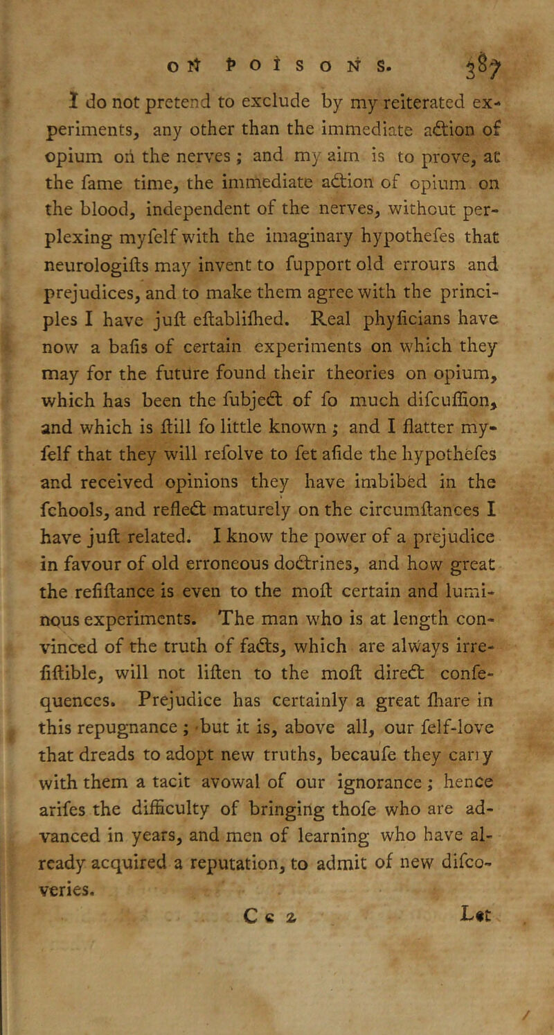 ort l*otsoNS. 1 do not pretend to exclude by my reiterated ex- periments, any other than the immediate adlion of opium oh the nerves ; and my aim is to prove, at the fame time, the immediate adtion of opium on the blood, independent of the nerves, without per- plexing myfelf with the imaginary hypothefes that neurologifts may invent to fupport old errours and prejudices, and to make them agree with the princi- ples I have juft eftabliftied. Real phyficians have now a balls of certain experiments on which they may for the future found their theories on opium, which has been the fubjedt of fo much difcuflion, and which is ftill fo little known; and I flatter my- felf that they will refolve to fet alide the hypothefes and received opinions they have imbibed in the fchools, and refled; maturely on the circumftances I have juft related. I know the power of a prejudice in favour of old erroneous dodirines, and how great the refiftance is even to the moft certain and lumi- nous experiments. The man who is at length con- vinced of the truth of fads, which are always irre- flftiblc, will not liften to the moft dired confe- quences. Prejudice has certainly a great fliare in this repugnance ; -but it is, above all, our felf-love that dreads to adopt new truths, becaufe they can y with them a tacit avowal of our ignorance ; hence arifes the difficulty of bringing thofe who are ad- vanced in years, and men of learning who have al- ready acquired a reputation, to admit of new difeo- veries. Q Q z Lit /