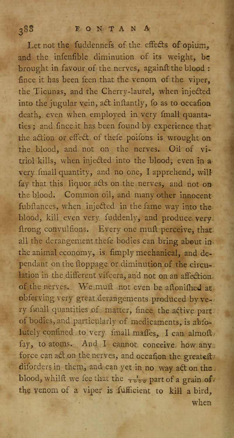 Let not the fuddennefs of the efFedis of oplum^ and the infenfible diminution of its weight, be brought in favour of the nerves, againft the blood : fince it has been feen that the venom of the viper, the Ticunas, and the Cherry-laurel, when injedted into the jugular vein, adt inftantly, fo as to occafion death, even when employed in very fmall quanta- ties; and fince it has been found by experience that the adtion or effedt. of thefe poifons is wrought on the blood, and not on the nerves. Oil of vi- triol kills, when injedted into the blood, even in a vei'y fmall quantity, and no one, I apprehend, will- fay that this liquor adfs on the nerves, and not on the blood. Common oil, and many other innocent fubftances, when injedled in the fame way into the blood, kill even very fuddenly, and produce very ftrong convullions. Every one mull perceive, that all the derangement thefe bodies can bring about in- the animal economy, is fimply mechanical, and de- pendant on the ftopp.age. or diminution of the circu- lation in the different vifeera, and not on an afiedfion of the nerves., We .mufl not even be aftonifhed at obferving very great derangements produced bv ve- ry fmall quantities of. matter, fince, the aftive.part of bodies, and particularly of medicaments, is abfo- lutely confined . to very fmall maffes, I can almoft fay, to atoms. And I cannot conceive, how any force can adf on the nerves, and occafion the greateft' diforders in them., and can yet in no way adl on the, blood, whilft we fee that the part of a grain of/ the venom of a viper is fufiicient to kill a bird, when